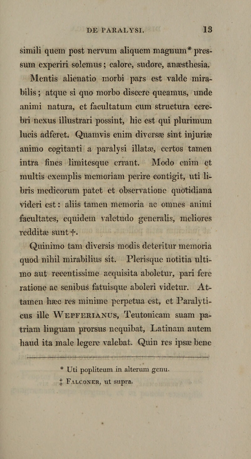 simili quem post nervum aliquem magnum* pres¬ sum experiri solemus; calore, sudore, anaesthesia. Mentis alienatio morbi pars est valde mira¬ bilis ; atque si quo morbo discere queamus, unde animi natura, et facultatum cum structura cere¬ bri nexus illustrari possint, hic est qui plurimum lucis adferet. Quamvis enim diversae sint injuriae animo cogitanti a paralysi illatae, certos tamen intra fines limitesque errant. Modo enim et multis exemplis memoriam perire contigit, uti li¬ bris medicorum patet et observatione quotidiana videri est: aliis tamen memoria ac omnes animi facultates, equidem valetudo generalis, meliores reddit80 suntf. Quinimo tam diversis modis deteritur memoria quod nihil mirabilius sit. Plerisque notitia ulti¬ mo aut xecentissime acquisita aboletur, pari fere ratione ac senibus fatuisque aboleri videtur. At¬ tamen hasc res minime perpetua est, et Paralyti¬ cus ille Wepferianus, Teutonicam suam pa¬ triam linguam prorsus nequibat, Latinam autem haud ita male legere valebat. Quin res ipsse bene * Uti popliteum in alterum genu. :|; Falconer, ut supra.