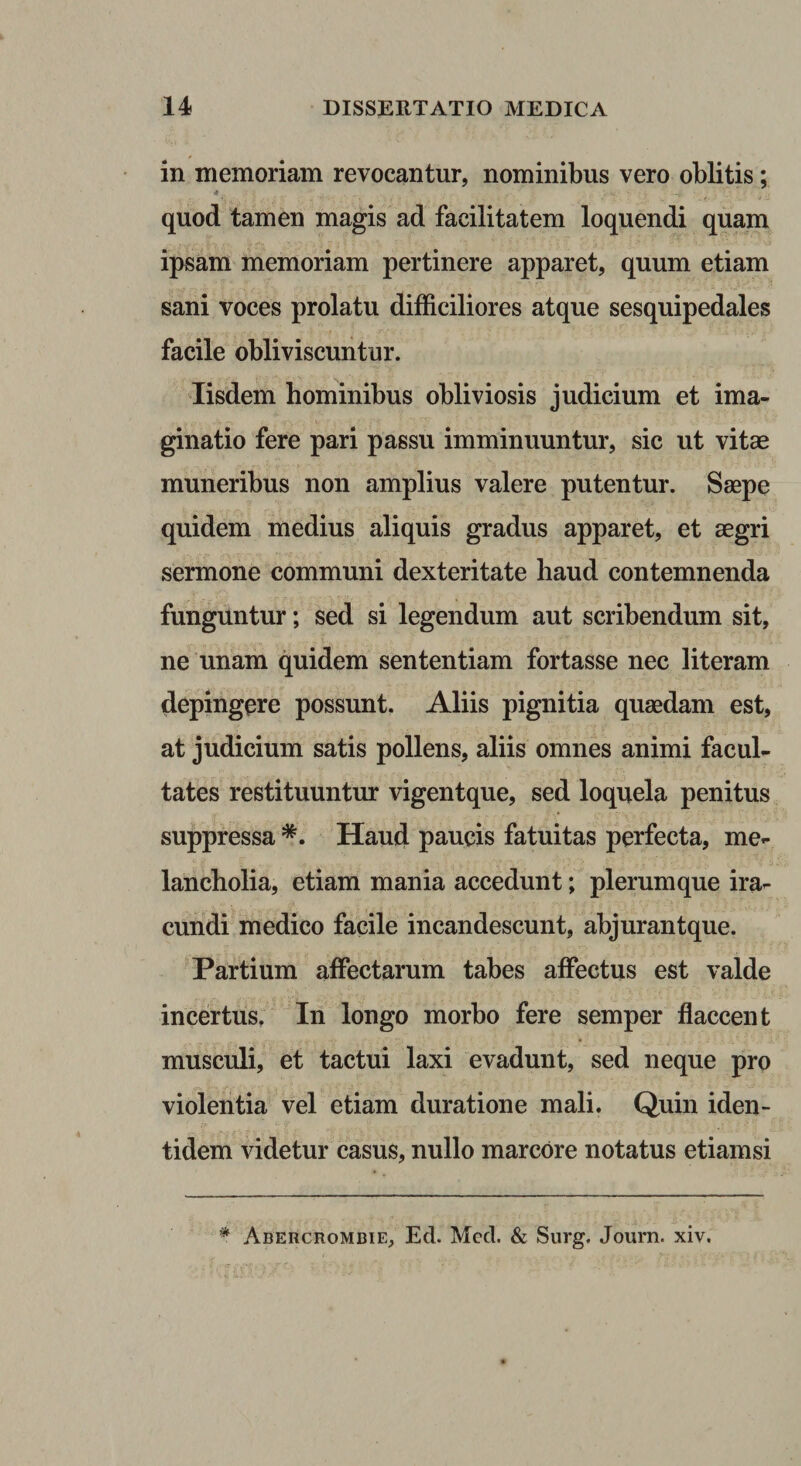 in memoriam revocantur, nominibus vero oblitis; » quod tamen magis ad facilitatem loquendi quam ipsam memoriam pertinere apparet, quum etiam sani voces prolatu difficiliores atque sesquipedales facile obliviscuntur. Iisdem hominibus obliviosis judicium et ima¬ ginatio fere pari passu imminuuntur, sic ut vitae muneribus non amplius valere putentur. Saepe quidem medius aliquis gradus apparet, et aegri sermone communi dexteritate haud contemnenda funguntur; sed si legendum aut scribendum sit, ne unam quidem sententiam fortasse nec literam depingere possunt, Aliis pignitia quaedam est, at judicium satis pollens, aliis omnes animi facul¬ tates restituuntur vigentque, sed loquela penitus suppressa *. Haud paucis fatuitas perfecta, me¬ lancholia, etiam mania accedunt; plerumque ira¬ cundi medico facile incandescunt, abjurantque. Partium affectarum tabes affectus est valde incertus, In longo morbo fere semper flaccent musculi, et tactui laxi evadunt, sed neque pro violentia vel etiam duratione mali. Quin iden¬ tidem videtur casus, nullo marcore notatus etiamsi