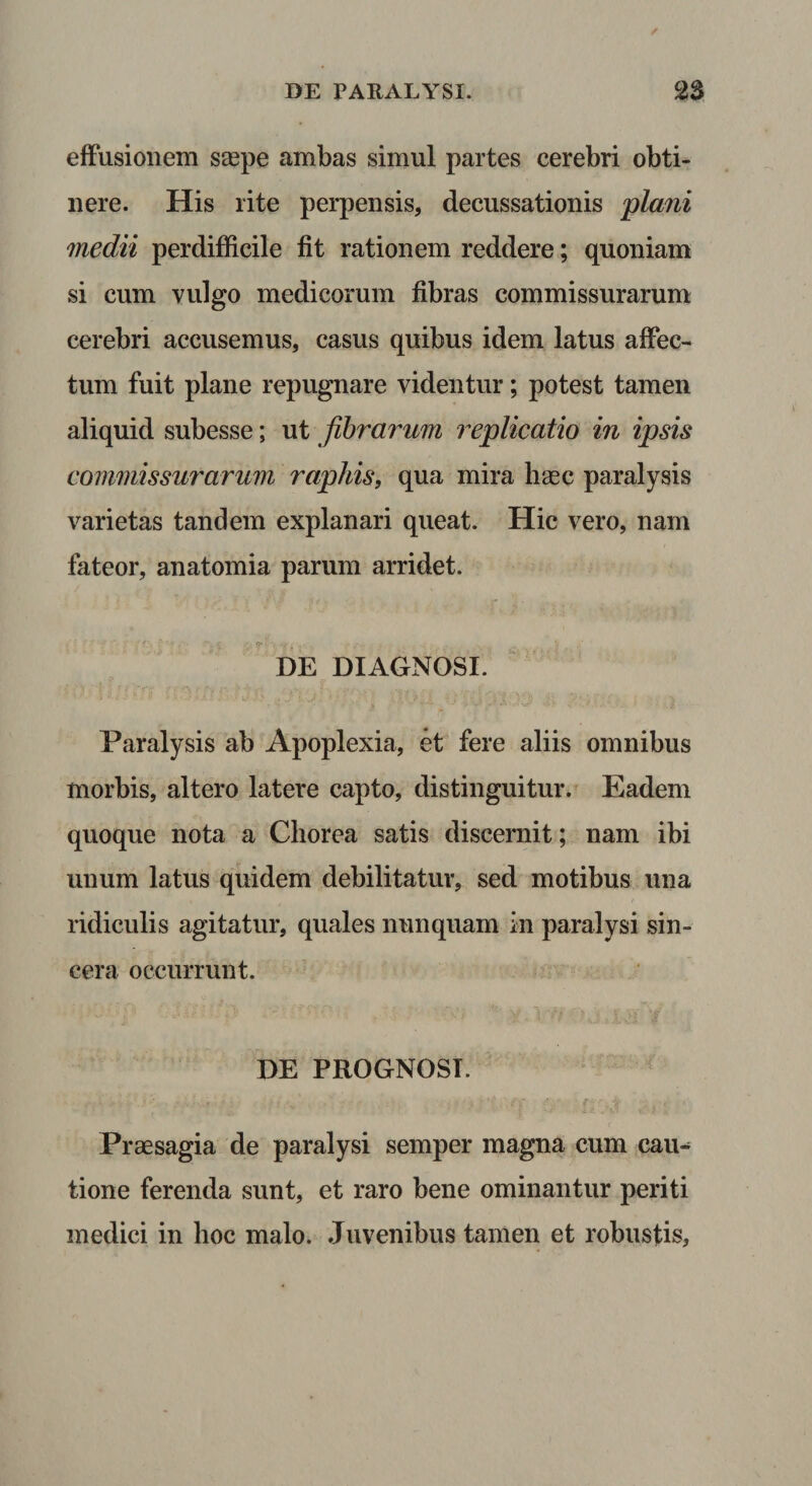 efFusionem saspe ambas simul partes cerebri obti¬ nere. His rite perpensis, decussationis plani medii perdifficile fit rationem reddere; quoniam si cum vulgo medicorum fibras commissurarum cerebri accusemus, casus quibus idem latus affec¬ tum fuit plane repugnare videntur; potest tamen aliquid subesse; ut fibrarum replicatio in ipsis commissurarum rapitis, qua mira hgec paralysis varietas tandem explanari queat. Hic vero, nam fateor, anatomia parum arridet. DE DIAGNOSI. Paralysis ab Apoplexia, et fere aliis omnibus morbis, altero latere capto, distinguitur. Eadem quoque nota a Chorea satis discernit; nam ibi unum latus quidem debilitatur, sed motibus una ridiculis agitatur, quales nunquam in paralysi sin¬ cera occurrunt. DE PROGNOSI. Praesagia de paralysi semper magna cum cau¬ tione ferenda sunt, et raro bene ominantur periti medici in hoc malo. Juvenibus tamen et robusfis.