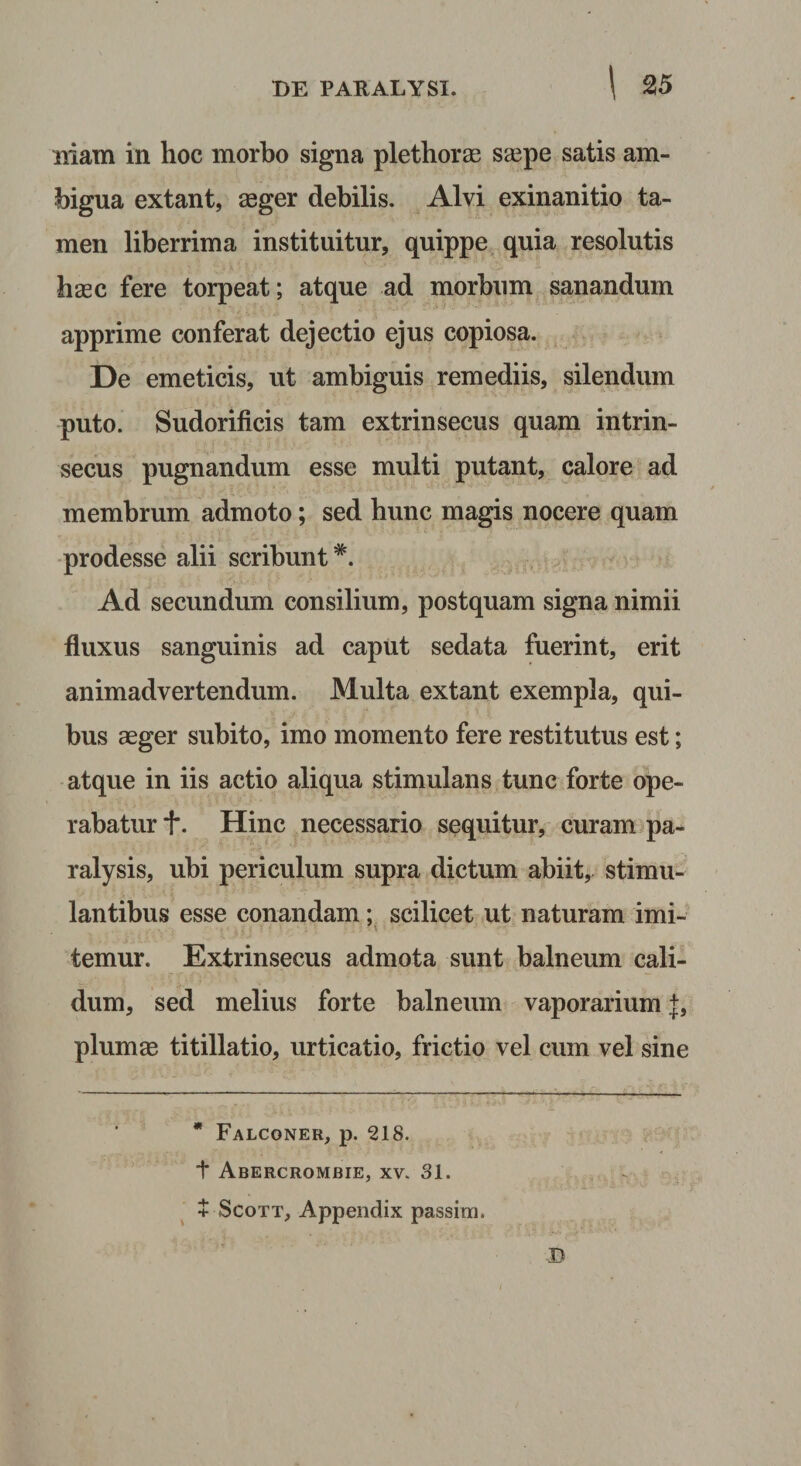 Iliam in hoc morbo signa plethorae ssepe satis am¬ bigua extant, aeger debilis. Alvi exinanitio ta¬ men liberrima instituitur, quippe quia resolutis haec fere torpeat; atque ad morbum sanandum apprime conferat dejectio ejus copiosa. De emeticis, ut ambiguis remediis, silendum puto. Sudorificis tam extrinsecus quam intrin¬ secus pugnandum esse multi putant, calore ad membrum admoto; sed hunc magis nocere quam •prodesse alii scribunt Ad secundum consilium, postquam signa nimii fluxus sanguinis ad caput sedata fuerint, erit animadvertendum. Multa extant exempla, qui¬ bus aeger subito, imo momento fere restitutus est; atque in iis actio aliqua stimulans tunc forte ope¬ rabatur t. Hinc necessario sequitur, curam pa¬ ralysis, ubi periculum supra dictum abiit, stimu¬ lantibus esse conandam; scilicet ut naturam imi¬ temur. Extrinsecus admota sunt balneum cali¬ dum, sed melius forte balneum vaporarium plumae titillatio, urticatio, frictio vel cum vel sine * Falconer, p. 218. t Abercrombie, XV. 31. + ScoTT, Appendix passira.