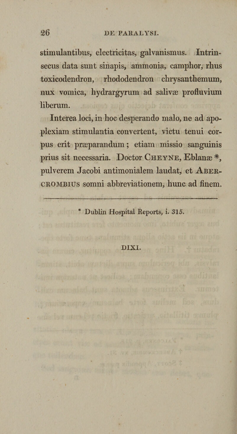stimulantibus, electricitas, galvanismus. Intrin¬ secus data sunt sinapis, ammonia, camphor,' rhus toxicodendron, rhododendron chrysanthemum, nux vomica, hydrargyrum ad salivae profluvium liberum. Interea loci, in hoc desperando malo, ne ad apo¬ plexiam stimulantia convertent, victu tenui cor¬ pus erit praeparandum; etiam missio sanguinis prius sit necessaria. Doctor Cheyne, Eblan^e *, pulverem Jacobi antimonialem laudat, et Aber- CROMBius somni abbreviationem, hunc ad finem. * Dublin Hospital Reports, i. 315. DIXI. I