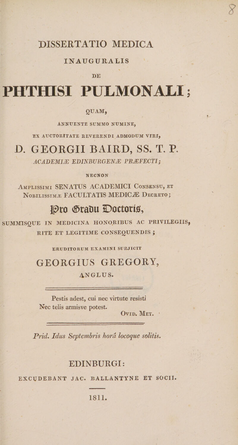 XNAUGURAIIS X DE PHTHISI PULMONALI; OUAMj ANNUENTE SUMMO NUMINE, EX AUCTORITATE REVERENDI ADMODUM VIRI, JD. GEORGII BAIRD, SS. T. P. ACADEMIAE EDINBURGENJE PRAEFECTI; NECNON Amplissimi SENATUS ACADEMICI Consensu, et Nobilissima FACULTATIS MEDICiE Decreto; Pro &lt;®raDu Doctods, SUMMISQUE IN MEDICINA HONORIBUS AC PRIVILEGIIS, RITE ET LEGITIME CONSEQUENDIS ; eruditorum examini subjicit GEORGIUS GREGORY, A.NGLUS. Pestis adest, cui nec virtute resisti Nec telis arraisve potest. Ovid. Met. Prid. Idus Septembris hora locoque solitis. EDINBURGI: excudebant jac. ballantyne ET SOCII. 1811