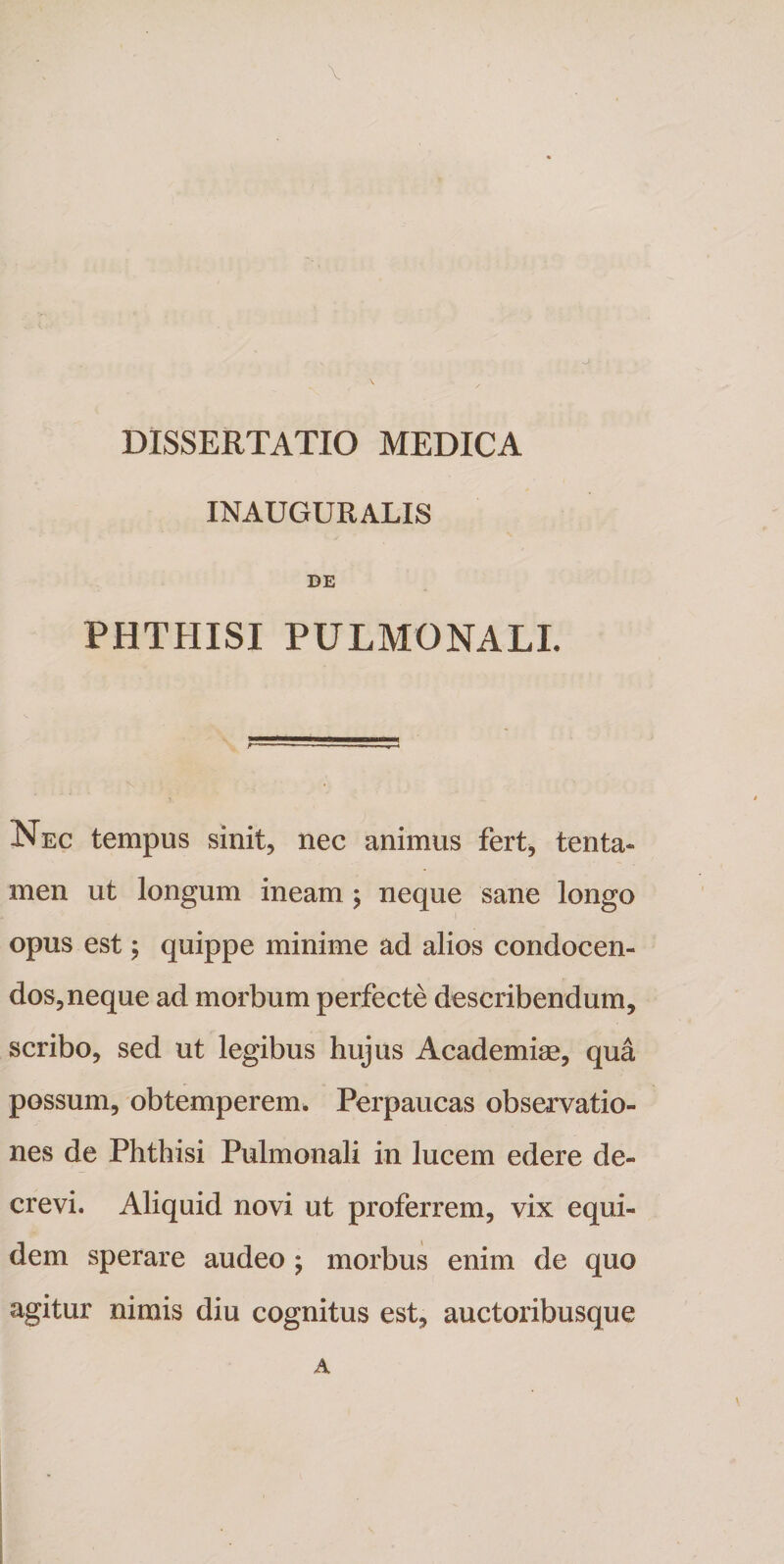 INAUGURALIS DE PHTHISI PULMONALI. Nec tempus sinit, nec animus fert, tenta¬ men ut longum ineam ; neque sane longo opus est; quippe minime ad alios condocen¬ dos, neque ad morbum perfecte describendum, scribo, sed ut legibus hujus Academiae, qua possum, obtemperem. Perpaucas observatio¬ nes de Phthisi Pulmonali in lucem edere de¬ crevi. Aliquid novi ut proferrem, vix equi¬ dem sperare audeo ; morbus enim de quo agitur nimis diu cognitus est, auctoribusque