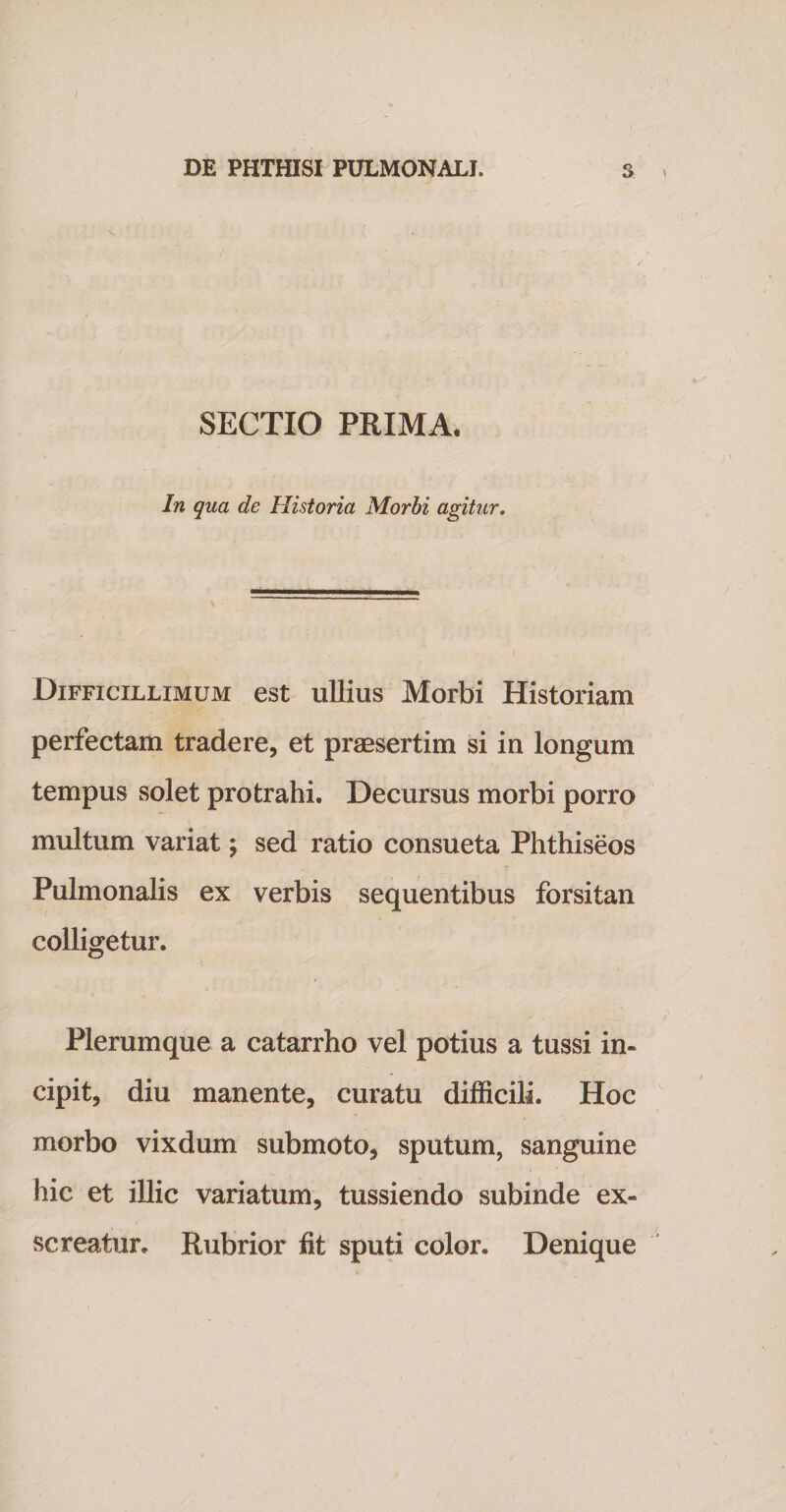 SECTIO PRIMA. In qua de Historia Morbi agitur. Difficillimum est ullius Morbi Historiam perfectam tradere, et praesertim si in longum tempus solet protrahi. Decursus morbi porro multum variat; sed ratio consueta Phthiseos Pulmonalis ex verbis sequentibus forsitan colligetur. Plerumque a catarrho vel potius a tussi in¬ cipit, diu manente, curatu difficili. Hoc morbo vixdum submoto, sputum, sanguine hic et illic variatum, tussiendo subinde ex¬ screatur. Rubrior fit sputi color. Denique