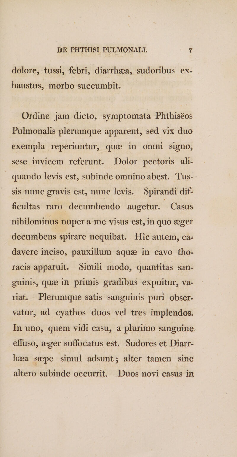 dolore, tussi, febri, diarrhaea, sudoribus ex¬ haustus, morbo succumbit. __ t Ordine jam dicto, symptomata Phthiseos Pulmonalis plerumque apparent, sed vix duo exempla reperiuntur, quae in omni signo, sese invicem referunt. Dolor pectoris ali¬ quando levis est, subinde omnino abest. Tus¬ sis nunc gravis est, nunc levis. Spirandi dif* ^  1. f ficultas raro decumbendo augetur. Casus nihilominus nuper a me visus est, in quo aeger decumbens spirare nequibat. Hic autem, ca¬ davere inciso, pauxillum aquae in cavo tho¬ racis apparuit. Simili modo, quantitas san¬ guinis, quae in primis gradibus expuitur, va» riat. Plerumque satis sanguinis puri obser¬ vatur, ad cyathos duos vel tres implendos. In uno, quem vidi casu, a plurimo sanguine effuso, aeger suffocatus est. Sudores et Diarr¬ haea saepe simul adsunt; alter tamen sine altero subinde occurrit. Duos novi casus in