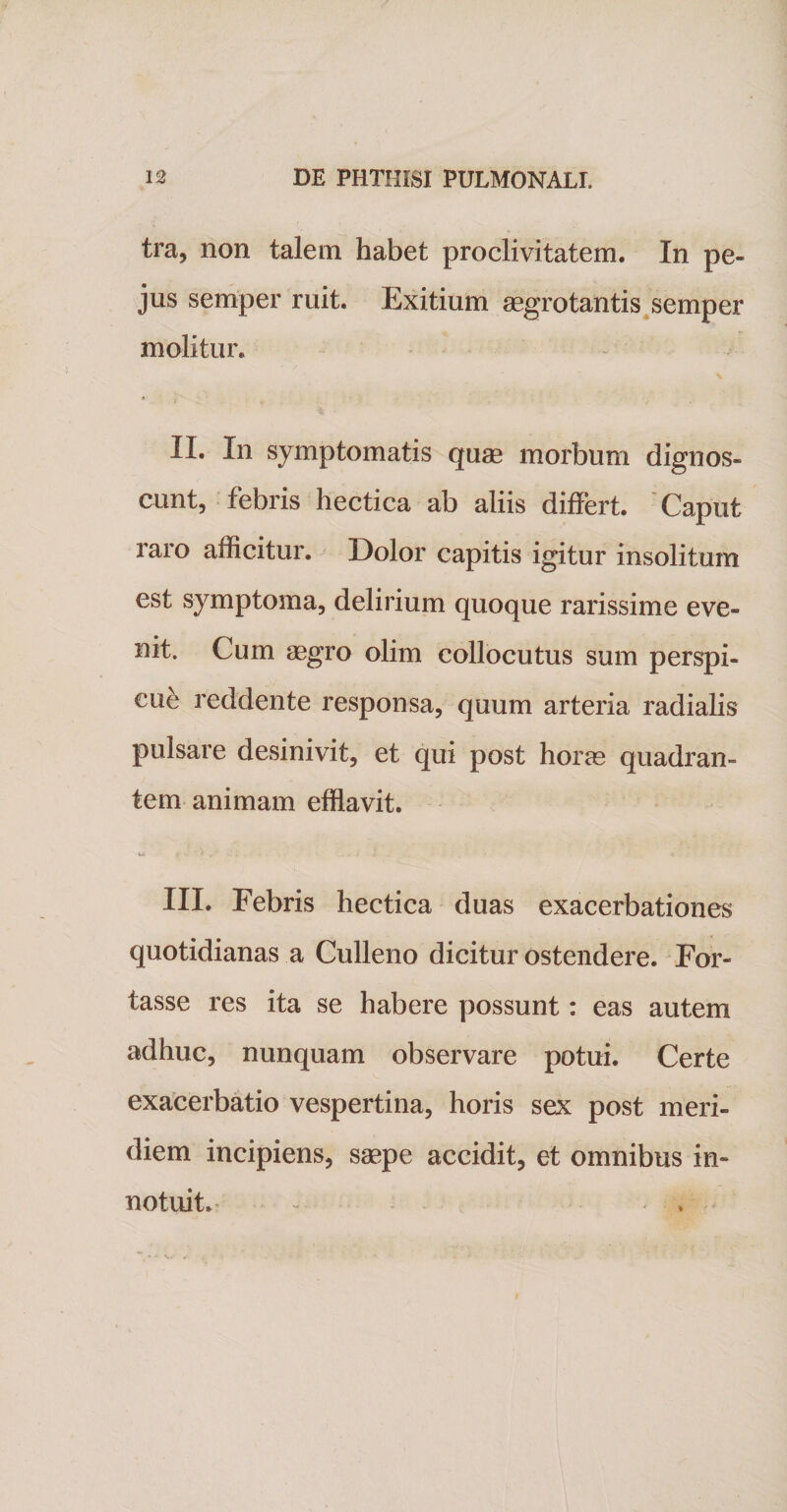 tra, non talem habet proclivitatem. In pe- jus semper ruit. Exitium aegrotantis semper molitur. II. In symptomatis quae morbum dignos¬ cunt, febris hectica ab aliis differt. Caput raro afficitur. Dolor capitis igitur insolitum est symptoma, delirium quoque rarissime eve¬ nit. Cum aegro olim collocutus sum perspi¬ cui reddente responsa, quum arteria radialis pulsare desinivit, et qui post horae quadran¬ tem animam efflavit. u» i-.-*.’.. .i , . III. Febris hectica duas exacerbationes quotidianas a Culleno dicitur ostendere. For¬ tasse res ita se habere possunt: eas autem adhuc, nunquam observare potui. Certe exacerbatio vespertina, horis sex post meri¬ diem incipiens, saepe accidit, et omnibus in¬ notuit. .