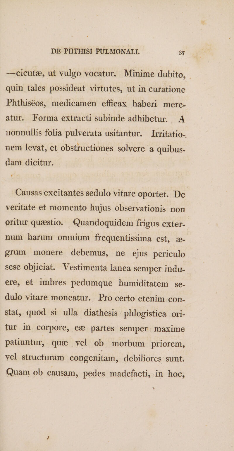 —cicutae, ut vulgo vocatur. Minime dubito, quin tales possideat virtutes, ut in curatione Phthiseos, medicamen efficax haberi mere¬ atur. Forma extracti subinde adhibetur. A nonnullis folia pulverata usitantur. Irritatio¬ nem levat, et obstructiones solvere a quibus¬ dam dicitur. Causas excitantes sedulo vitare oportet. De veritate et momento hujus observationis non oritur quaestio. Quandoquidem frigus exter¬ num harum omnium frequentissima est, ae¬ grum monere debemus, ne ejus periculo sese objiciat. Vestimenta lanea semper indu¬ ere, et imbres pedumque humiditatem se¬ dulo vitare moneatur. Pro certo etenim con¬ stat, quod si ulla diathesis phlogistica ori¬ tur in corpore, eae partes semper maxime * , ' . . patiuntur, quae vel ob morbum priorem, vel structuram congenitam, debiliores sunt. Quam ob causam, pedes madefacti, in hoc.