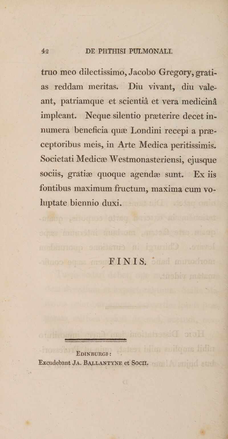 truo meo dilectissimo, Jacobo Gregory, grati¬ as reddam meritas. Diu vivant, diu vale¬ ant, patriamque et scientii et vera medicini impleant. Neque silentio praeterire decet in¬ numera beneficia quae Londini recepi a prae¬ ceptoribus meis, in Arte Medica peritissimis. Societati Medicae Westmonasteriensi, ejusque sociis, gratiae quoque agendae sunt. Ex iis fontibus maximum fructum, maxima cum vo¬ luptate biennio duxi. FINIS. Edinburgi : Excudebant Ja. Baj.lantyne et Socii.