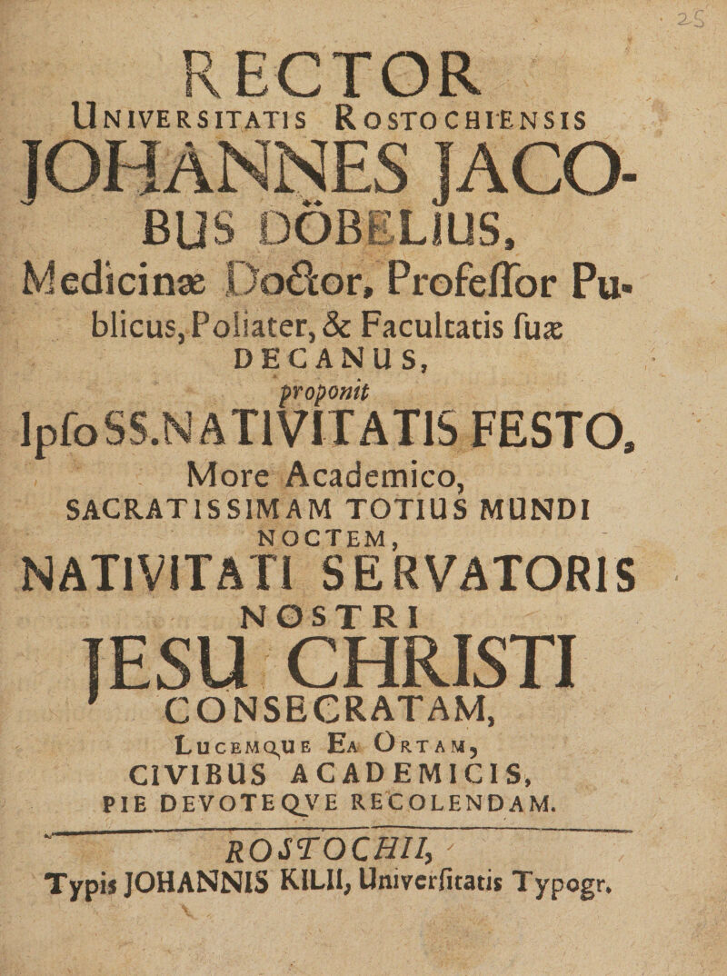 RECTOR Universitatis Rostochtensis lACO- BUS Medicinae DoS:or, Profeffor Pu¬ blicus, Poliater,&amp; Facultatis fu^ DECANUS, propomt IpfoSS.NATlVITATlS FESTO. More Academico, SACRATISSIMAM TOTIUS MUNDI NOCTEM, NATIVITATI SERVATORIS NOSTRI lESU CHRISTI ’ CONSECRATAM, Lucemq,ue Ea Ortam, CIVIBUS ACADEMICIS, PIE DEVOTEQ^VE RECOLENDAM. ' ROSrOCHII, “ Typis JOHANNIS KILII, Univcrfitatis Typogr.