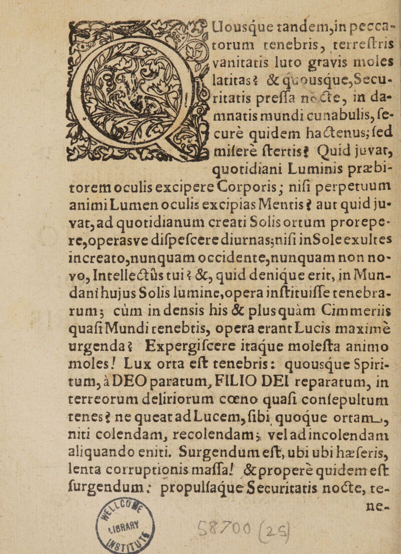 Uousque tandenijin pecca¬ torum tenebris, terreflris vanitatis luto gravis moles latitasi &amp; quousque,Secu¬ ritatis prefia no «fle, ia da¬ mnatis mundi cunabulis, fe- cure quidem haiftcnusjfed milere ftertisf Quid juvat, quotidiani Luminis prxbi- torem oculis excipere Corporis j nili perpetuum animi Lumen oculis excipias Mentis ? aut quid ju¬ vat,ad quotidianum creati Solis ortum prorepe¬ re,operasvedifpefccrcdiurnasjnifiinSoleexultes increato,nunquam OGcidente,nunquam non no¬ vo, Intellecflus tui ? <Sc, quid denique erit, in Mun¬ dani hujus Solis lumine,opera inftituilTe tenebra¬ rum; cum in densis his &amp; plus quam Cimmeriis quali Mundi tenebtis, opera erant Lucis maxime urgenda? Expergifeere itaque molella animo moles/ Lux orta ell tenebris: quousque Spiri¬ tum, a DEO paratum, FILIO DEI reparatum, in terreorum deliriorum cceno quali conlepultum tenes J ne queat ad Lucem,libi_ quoque ortam_,, niti colendam, recolendam, veladincolcndam aliquando eniti. Surgendumeft, ubi ubi h^feris, lenta corruptionis malTai &amp; propere quidem eft furgetn^m.* propullaqueSecuritatis nodle, te-