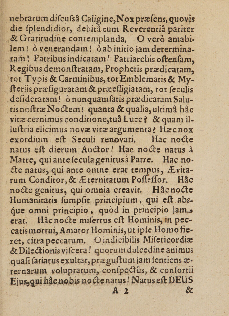 nebrarum difcufsS CaIigine,Npxpra;fens,quovis die fplendidior, debiticum Reverentia pariter &amp;Gratitudine contemplanda. O vero amabi* lem! 6 venerandam I 6 ab initio jam determina¬ tam! Patribus indicatam ! Patriarchis oftenfam, Regibus demonftratam. Prophetis prtedicatam, tot Ty pis &amp; Carminibus, tot Emblematis &amp; My- fteriis praefiguratam&amp;pra;effigiatam, tot feculis defideratam! b nunquamfatis prxdicatam Salu- tisnoftra;No(5tem ! quanta &amp; qualia, ultimi hac vitas cernimus conditione,tui Luce J &amp; quam iU luftria elicimus novas vita: argumenta J Hxenox exordium eft Seculi renovati. Hac no^ffte natus eft dierum Audior ' Hac no(fte natus a Matre, qui antefecula genitus a Patre. Hac no* <fte natus, qui ante omne erat tempus, ^Evita- tum Conditor, &amp; deternitatum PofTelTor. Hic no(5te genitus, qui omnia creavit. Hicno(fte Humanitatis fumpfit principium, qui eft.abs¬ que omni principio, quod in principio jam-* erat. Hicnoifte mifertus eft Hominis, in pec¬ catis mortui. Amator Hominis, ut ipfe Homo fie¬ ret, citra peccatum. Oindicibilis Mifericordia; &amp; Dilecftionis vifcera! quorum dulcedine animus quafi fatiatusexultat,pra:guftum jam fentiens a:- ternarum voluptatum, confpedlus, &amp; confortii EjusjqmhicftobU no (ftenatus J Natus eft DEUS A I &amp;