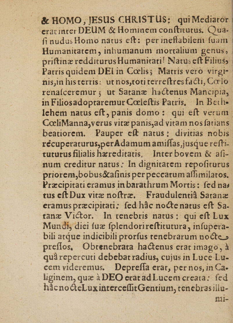 &amp; HOMO, JESUS CHR.ISTUS: qui Mediator erat inter DEUM &amp; Hommem conflitutus. Qua* fi nudus Homo natus efi:: per ineffabilem fuam Humanitatem, inhumanum mortalium genus, priftin*redditurusHumanitati! NatuseftFiiiuSj Patris quidem DEI in Coelis; Matris vero virgi- nisjin his terris: ut nos,toti terreftresfacli, Corio renalceremur 5 ut Satanx ha^^enus Mancipia, in Filios adoptaremur Coeleftis Patris. In Beth» lehem natus eft, panis domo : qui efl verum CoeliManna,verus vitte panis,ad vitam nos fatians beatiorem. Pauper eft natus: divitias nobis recuperaturus,perAdamura amiffas,jusque refii- tuturus filialis hatreditatis. Inter bovem &amp; afi- num creditur natus; Indignitatem repofiturus priorera,bobus&amp;afinis per peccatum affimilatos. Prateipitati eramus in barathrum Mortis; fed na# tus cftDux vita: noftrx. Fraudulentil Satana: eramuspra:cipitati; fedh^c nodtenatus eft Sa- tana: VieStor. In tenebris natus: qui eft Lux Mundi, diei iua: fplendorireftitutura, infupera- biii atque indicibili prorfus tenebrarum no<5tc_a preflos. Obtenebrata hadlenus erat imago, k qu^repercuti debebat radius, cujus in Luce Lu¬ cem videremus, Deprefla erat, per nos, in Ca¬ liginem, qua: a DEO erat ad Lucem creata; fed hlcnodeLuxinterceffitGentium,tenebrasiiiu- mi-