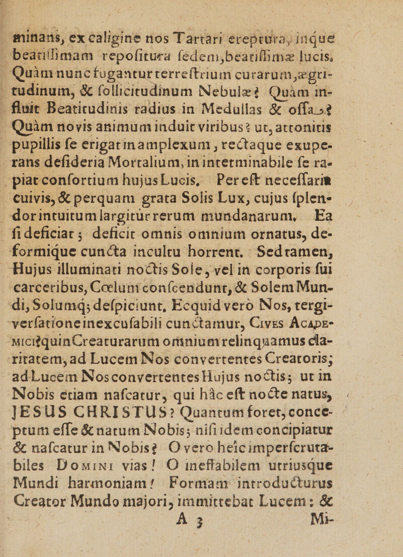 minans, ex caligine nos Tartari ereptura, inque beatiliimam repofitu?-a fedeni,beatiffima2 luciSi Quam nuncfugantRrterreftrium curarufn^Jfgri- rudinum, &amp; follicitudinum [Slebuls^ Quam in¬ fluit Beatitudinis radius in Medullas &amp; ofla_j? Quam novis animum induit viribus ? ut, attonitis pupillis fe erigatinamplexum, rectaque exupe- rans defideria Mortalium, in interminabile fe ra¬ piat confortium hujus Lucis. Pereft necelTarii cuivis, &amp; perquam grata Solis Lux, cujus fplen- dor intuitum largitur rerum mundanarum. Ea fi deficiar 5 deficit omnis omnium ornatus, de- formique cuncfta incultu horrent. Sed tamen. Hujus illuminati no(5tis Sole, vel in corporis fui carceribus, Gcelum confcendunt,&amp; Solem Mun¬ di, Solumqjdefpiciunt, Ecquid vero Nos, tergi- verfationeinexcufabili cunctamur. Cives Aca^e- MiciJquinCreaturarum omnium relinquamus da- rjtatem,ad Lucem Nos convertentes Creatoris; ad Lucem Nos convertentes Hujus noctis; ut in Nobis etiam nafcatur, qui hSceftnod:e natus, ]ESUS CHRISTUS? Quantumforet,concc- ptum e(re&amp; natum Nobisj nili idem concipiatur &amp; nafcatur in Nobis J O vero heic iraperferutd-- biles D OMINI vias/ O ineffabilem utriusque Mundi harmoniam/ Formam introducturus Creator Mundo majori, immittebat Lucem: &amp; A j Mi-