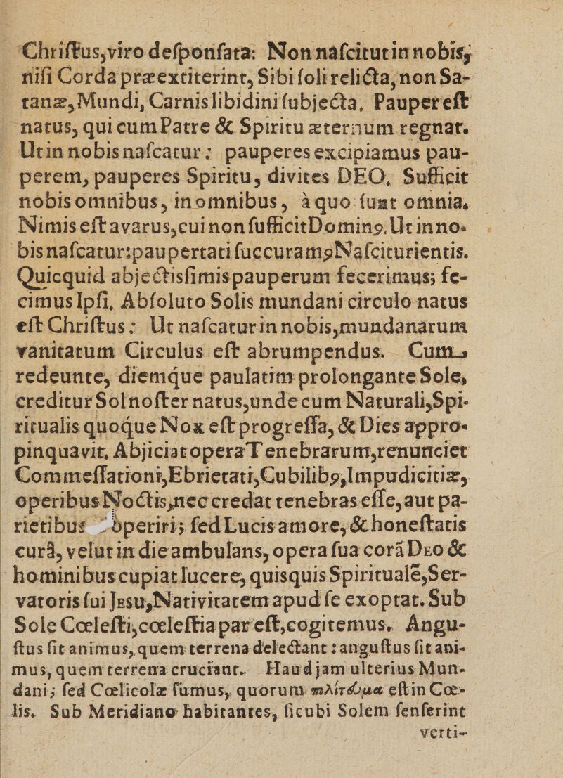 Chrii¥us,viro defponfata; Nonnafcitutin nobisy nifi Corda pra:extiterint, Sibi (oli reli(5la, non Sa¬ tana;, Mundi, Carnis libidini (ubjedla, Paupereft natus, qui cumPatre &amp; Spiritu asternum regnatr Utin nobis nafcatur; pauperes excipiamus pau¬ perem, pauperes Spiritu, divites DEO, Sufficit nobis omnibus, in omnibus, aquo (uat omnia* Nimis eft avarus,cui non fufficitDomins». Ut in no¬ bis nafcatur:paupertatifuccuram5)Nafciturientis. Quicquid abjesftisfimispauperum fecerimus; fe¬ cimus Ip(i. Abloluto Solis mundani circulo natus eft Chriftus: Ut nafcatur in no bis,mundanarum vanitatum Circulus eft abrumpendus. Cum-» redeunte, diemque paulatrm prolongante Sole» creditur Sol noft er natus,unde cum Naturali,Spi- ritualis quoque Nox eft progreffa, &amp; Dies appro- pinquavir. AbjiciatoperaT enebrarura,renunciet Commeftationr,Ebrietatr,Cubilib5),ImpudiGiiia:, operibusNodlrspicceredat tenebras effe,aut pa- rictibuf liperiri; fcdLucisamore,&amp;honeftatis cur3, velut in dieambuIans,operafua coraDEO &amp; hominibus cupiat lucerei quisquis Spirituale,Ser¬ vatoris (ui jESu^Nativitatem apud fe exoptat. Sub Sole Coeleftijcoeleftiapar eftjcogitemusr Angu- ftus fit animus, quem terrena d'eleAant ranguflus fit ani¬ mus, quem terrena eruerant.. Hau djam ulterius Mun¬ dani; fed CoelieolaE rumus, quorum usAlrdO;*» cftin Ca¬ lis. Sub Meridiano' habitantes, ficubi Solem fenrerint verti-