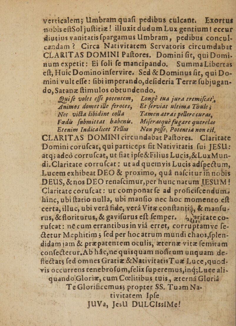 Verticalemj Umbram quafi pedibus culcattt* Exortui iiobis eftSol jullitiac! illuxit dudumLux gentium! eccur diutius vanitatis fpargamus Umbram, pedibus concul¬ candam ? Circa Nativitatem Servatoris circumdabat CLARITAS DOMINI Paftores, Domini fit, qui Domi^ Humexpetit: Ei foli fe mancipando. SummaLibertas eft, Huic Domino infervire* Sed &amp; Dominus fit, q ui Do¬ mini vulteffe: fibi imperando,defideria Terraefubjugan- do,Satanae (limulos obtundendo. ^ife volet ejfe fotentemy Longe tua jura tremifcat\ Animos domet ille ferocesy Et ftrviat ultima Thule ,* Nec vi^ a libidine colla Tamen atras pellere curasy Fsedii fnbmittat habenis^ Miferasque fugare querelas Etenim Indica licet Tellus Nonpoffe^ Potentia non eil, CLARITAS DOMINIcircundabatPaftores. Clarita*te Domini corufcat, qui particeps fit Nativitatis fui JESU: atq^ adeo corrufcat, ut fiatipfe&amp;Filius Lucis,&amp;LuxMun- di.Ciaritate corrufcat: ut ad quemvis Lucis adfpcdum, Lucem exhibeat DEO &amp; proximo, qua nafciturih nobis DEUS, &amp;nos DEO renafcimur,per hunc natum JESUM! Claritate corufcat: utcomponatfe ad proficifcendurru» hinc, ubi (latio nulla, ubi nianfio nec hoc momento cft certa, illuc, ubi vera fide, vera Vitae conllanti|, k manfu- rus,&amp;floriturus,&amp; gavifurus cft femper. i^^^ariutcco¬ rufcat: necum errantibus in via erret, corruptamve fe- ftetur Mephitim 5 fedper (locatrum mundi chaos,fp!en- didam jam &amp; praepatentem oculis, arternac vita: femitam confeAetur^Ab h3c,nequisquam noftrum unquam de* fleAats fed omnes Gratiae &amp;Nacivitati$Tuac Lucc,quod¬ vis occurrens renebrofum,felix fuperemuSjinqjLuce ali- quando.Gloriar, cumCoelitibus tuis, aeterni Gloria Te Glorificemus, propter SS. TuamNa- tivitatem Ipfe JUVa, JesU DULCIssIMe!