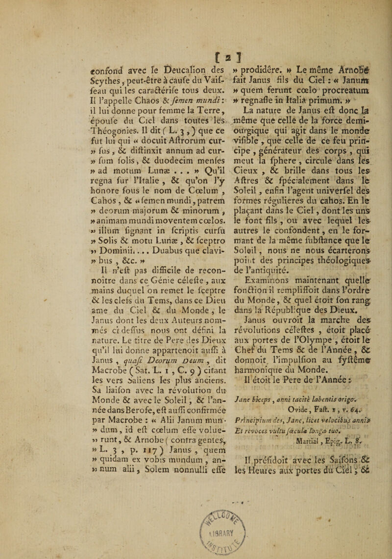 «onforii avec îe Deiicalion des Scythes, peut-être à caufe du Vaif- feau qui les caraftérife tous deux. Il l’appelle Chaos &amp; femen mundi : il lui donne pour femme la Terre, époufe du Ciel dans toutes lès. Théogonies. Il dit f L. 3 , ) que ce fut lui qui « docuit Aflrorum cur- » fus , &amp; diftinxit annum ad cur- » fum folis, &amp; duodecim menfes « ad rnotiim Lunée ...» Qu’il régna fur l’Italie , &amp; qu’on J’y honore fous le nom de Cœlum , Cahos , &amp; «femenmundi,patrem » deonim majorum &amp; minorum ^ »animam mundi moventemcœlos. ilium hgnant in fcriptis curfii » Solis &amp; moîu Liiriæ , &amp; fceptro 5&gt; Dorainiii... Duabus que clavi- » bus , ôcc. » Il n’efl: pas difficile de recon- noître dans ce Génie célefle , aux mains duquel on remet le fceptre &amp; les clefs du Tems, dans ce Dieu ame du Ciel &amp; du Monde , le Janus dont les deux Auteurs nom¬ més cîdeiTus nous ont défini la nature. Le titre de Pere des Dieux qu’il lui donne appartenoiî auffi à Janus , quajl Deori^m D&amp;um ^ dit Macrobe ( Sat. L. i , C. 9 ) citant les vers ôaliens les plus anciens. Sa liaifon avec la révolution du Monde &amp; avec le Soleil, &amp; l’an¬ née dansBerofe, eft auffi confiTmée par Macrobe : « Alii Janum mun- » dum., id efl cœlum effe volue- »» runt, &amp; Arnobe( contra genles, » L. 3 , p. 117) Janus , quem » quidam ex vobis mundum , an- » num alii, Solem nonnulli effe » prodidêre. » Le même Atnobé fait Janus fils du Ciel : « Januiw » quem ferunt cœlo ' procreatum » regnafle in Italia prîmum. » La nature de Janüs efl donc la même que celle de la farce demi- oùrgique qui agit dans le monde vifibîe , que celle de ce feu prin¬ cipe , générateur des corps , qui meut la fphere , circule dans les Cieux , &amp; brille dans tous les Aftres &amp; fpécialement dans lé Soleil, enfin l’agent univerfel des formes régulières du cahos. En le plaçant dans le Ciel, dont les uns le font fils , ou avec lequel les autres le confondent, en le for¬ mant de la même fubftance que le Soleil, nous ne nous écarterons poiDt des principes théologiques* de l’antiquité. Examinons maintenant quelle fonftion il rempliflbit dans l’ordre du Monde, &amp; quel étoit fon rang dans la République des Dieux. Janus oiivroit la marche des révolutions céleftes , étoit placé’ aux portes de l’Olympe , étoit le Chef du Tems &amp; de l’Année, &amp; donnoit, l’impulfion au fyflême' harmonique du Monde. Il étoit le Pere de l’Année:- Jane biceps , anni tache labentis origov Ovide, Faft. r, v. ^4.. Principiuindes, Jane, liett veîocibu^ anni» El révoces vuku facuLa Ibnga- tua» Martial, Ëpig- L. Il préfidoit avec les Safféjis Sc les Heures aux portes du CiCl y