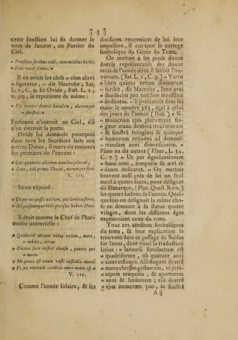 « .1 T ? 1 cette fon£lion lui fit donner le nom de Janitor , ou Portier du Ciel, » Prœfideo forlbus ccdl, cum tnîtihus horîs; » Inde vocor Janus. » Il en avoit les clefs « ciim clavi » figiiratur, dit Macrobe ; Sat. L, I, C. 9. Et Ovide , Faft. L. i , V. 99 , le repréfente de même : » îlle tenens dextrâ baculum , davemqut « finijîrâ. » ■ Perfonne n’entroit au Ciel, s’il n’en ouvroit la porte. Ovide lui demande pourquoi dans tous les Sacrifices faits aux autres Dieux , il recevoit toujours les prémices de l’encens : î* Cur quamvïs aliorum numlna placem , » Jane , tibi primo Thura , merumque fera, V. i7t- Janus répond : » Ut per me pojjîs adiiim, qui lumina fêrvOy » Adquofcumquevelisprorfus habereDeos. Il étoit comme le Chef de l’har¬ monie univerfelle : P Quidquid ubique vides ccelum ^ mare ^ » nubila , terras P Omnia funt nojlrd claufa , patent que •» manu. P Me penes ejl unum vafli cujîodla mundi ^ Et jus vtrtendi cardinïs omne meum efl. » V. 117. Comme l’année folairc, &amp; fçs divifions recevant de lui leur impulfion , il eut tout le cortege fimbolique du Génie du Tems. On mettait à (es pieds douze Autels repréfentatifs des douze mois de l’année dont il faifoit l’ou¬ verture. ( Sat. L. I , C. 9. ) « Varro » libfo quinto rerum divinarum )&gt; fcribit, dit Macrobe , Jano aras » duodecim pro totidem menfibus » dedicatas. Il préfentoit dans fes mains le nombre 365 , égal à celui des jours de l’année ( Ibid. ) « Si- &gt;&gt; mulacrum ejus plerumque fin- » gitur manu dextera trecentorum » &amp; finjftrâ fexaginta &amp;C quinque » numerum retinens ad demonf- trandam anni dimenfionem. » Pline en dit autant ( Pline ,.L. 34, C. 7 ) « Ut per fignifîcationem » hanc anni , temporis 6c ævi fe » deum indicaret. &gt;» On meîtoit fou vent aulîi près de lui un feul autel à quatre faces, pour défigner dit Plutarque, ( Plut. Quel!:. Rom.) les quatre faifons de l’année. Quel¬ quefois on défignoit la même cho- fe en donnant à fa fiatue quatre vifages, dont les différens âges exprimoient ceux du tems. Tous ces attributs fimboliques du tems , 6c leur explication fe trouvent dans ce paffage de Suidas fur Janus, dont voici la traduâ:ion latine : « Januarii fimulacrum efl: » quadriforme , ob quatuor anni » converfiones. Aliifingunt dextrâ » manuclav^mgeftantem, utprin- » cipem temporis , 6c apertorem » anni 6c Janitorem ; alii dextrâ ejus numerum 300, in finiûrâ A jj