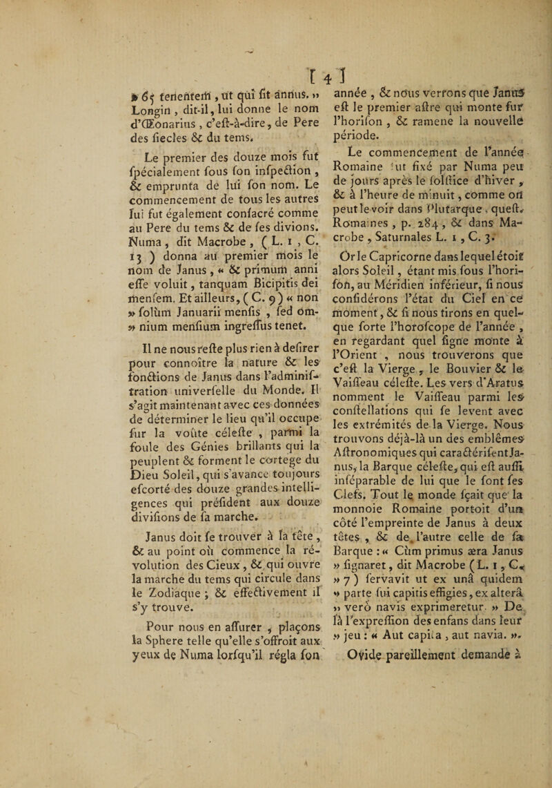 j» 65 ferieriteiii, üt qm fit ânnii$, »&gt; Longin , dit-il, lui donne le nom d’CEonarius , c’eft-à-dire, de Pere des fiecîes &amp;c du tems. Le premier des douze mois fut fpécialement fous fon infpeflion , &amp; emprunta de lui fon nom. Le commencement de tous les autres lui fut également conlacré comme au Pere du tems &amp; de fes divions. Numa , dit Macrobe , ( L. i , C. 13 ) donna ait premier mois le nom de Janus , ** &amp; primum anni effe voluit, tanquam Bicipitis dei menfem. Et ailleurs, ( C. 9 ) « non » folüm Januarn menfis , fed Om- nium merilium ingrelTus tenet. Il ne nousfefte plus rien à defirer pour connoître la nature &amp; les fbnâiions de Janus dans l’adminif* tration univerfelie du Monde. Il s’agit maintenant avec ces données de déterminer le lieu qu’il occupe fur la voûte célefte , parmi la foule des Génies brillants qui la peuplent &amp; forment le cortege du Dieu Soleil, qui s’avance toujours efcorté des douze grandes intelli¬ gences qui prélident aux douze divifions de fa marche. Janus doit fe trouver à ta tête , &amp; au point oîi commence la ré- voliition des Cieux , &amp;,qui ouvre la marche du tems qui circule dans le Zodiaque ; &amp; effeélivement il s’y trouve. Pour nous en affurer ^ plaçons la Sphere telle qu’elle s’offroit aux yeux de Numa lorfqu’il régla fon année , &amp; nous verrons que JaniîS efl: le premier aftre qui monte fuf l’horifon , &amp; ramene la nouvelle période. Le commeneernent de l’année Romaine ùit fixé par Numa peu de jours après le folftice d’hiver , &amp; à l’heure de minuit, comme orî peut le voir dans Plutarque, quel!:.- Romaines , p. 184, dans Ma¬ crobe , Saturnales L. i , C. 3; Ôrle Capricorne dans lequel étoit alors Soleil, étant mis fous l’hori- fon, au Méridien inférieur, fi nous confidérons l’état du Ciel ence moment, &amp; li nous tirons en quel¬ que forte i’hofofcope de l’année , en regardant quel figne monte à l’Orient , nous trouverons que c’efl: la Vierge , le Bouvier &amp; 1er Vaiffeau célefie. Les vers d*Aratiis nomment le Vaiffeau parmi le&amp; conffeltatîons qui fe lèvent avec les extrémités de la Vierge. Nous trouvons déjà-là un des emblèmes Aftronomiques qui caraélérifent Ja¬ nus, la Barque céleffe, qui eft aufli inféparable de lui que le font fes Clefs. Tout le; monde fçait que' la monnoie Romaine portoit d’un côté l’empreinte de Janus à deux têtes , &amp; de^ l’autre celle de fa Barque :« Cûm primus æra Janus » fignaret, dit Macrobe ( L. i, » 7 ) fervavit ut ex unâ quidem »&gt; parte fui capitis effigies, ex altéra »&gt; verô navis exprimeretur. » De là Texpreffion desenfans dans leur » jeu : « A ut capua , aut navia. ». Ovide pareillement demande à