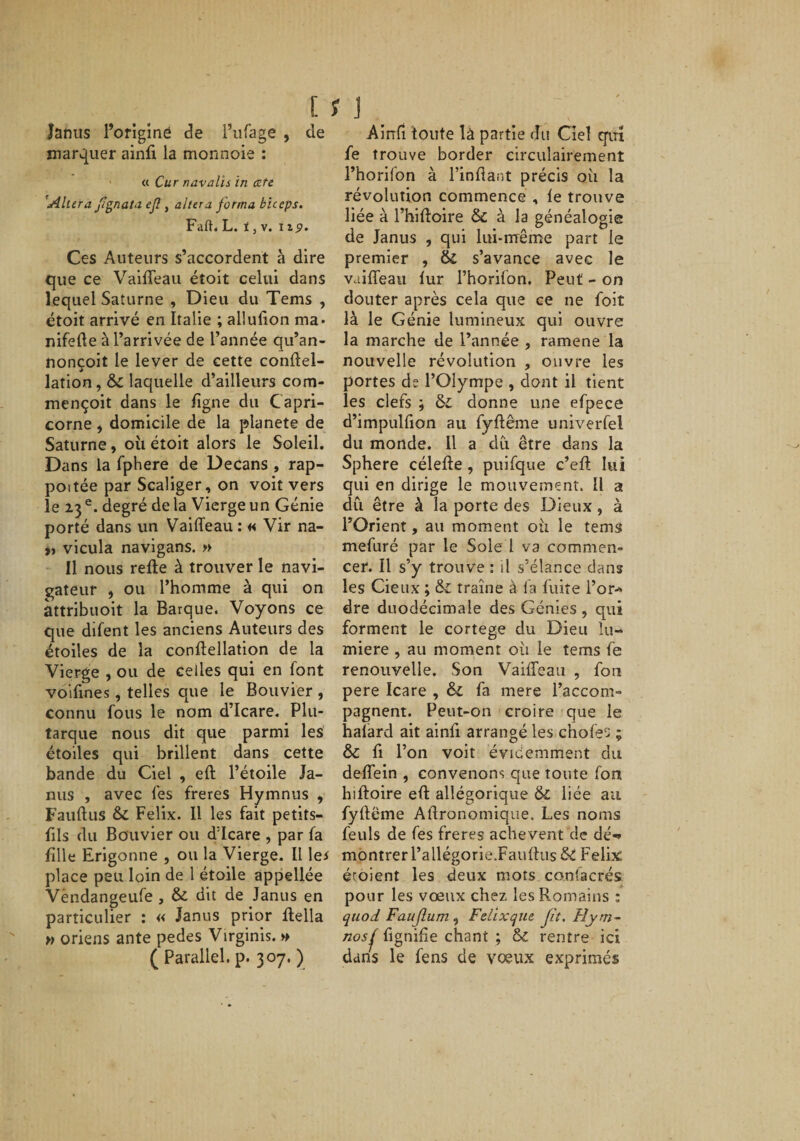 [ 11 Janus l’orîginë de i’ufage , de marquer ainfi la monnoie : • « Cur n avait s in cefe 'Altéra fîgnata ejl, altéra forma biceps. Faft. h. i ,v. 119. Ces Auteurs s’accordent à dire que ce Valffeau étoit celui dans lequel Saturne , Dieu du Tems , étoit arrivé en Italie ; aüufion ma» nifefte à l’arrivée de l’année qu’an- nonçoit le lever de cette conftel- lation, &amp; laquelle d’ailleurs com- mençoit dans le figne du Capri¬ corne J domicile de la planete de Saturne, oii étoit alors le Soleil. Dans la fphere de Decans , rap- poitée par Scaliger, on voit vers le 23 degré de la Vierge un Génie porté dans un Vaiffeau : « Vir na- vicula navigans. » Il nous relie à trouver le navi¬ gateur , ou l’homme à qui on attribuoit la Barque. Voyons ce que difent les anciens Auteurs des étoiles de la conllellation de la Vierge , ou de celles qui en font volfines, telles que le Bouvier , connu fous le nom d’Icare, Plu¬ tarque nous dit que parmi les étoiles qui brillent dans cette bande du Ciel , eft l’étoile Ja¬ nus , avec fes frétés Hymnus , Faullus &amp; Félix. Il les fait petits- fils du Bouvier ou d'Icare , par fa fille Erigonne , ou la Vierge. Il \ei place peu loin de l étoile appellée Vèndangeufe , &amp; dit de Janus en particulier : « Janus prior flella » oriens ante pedes Virginis. h ( Parallel. p. 307. ) Ainfi toute là partie du Ciel qin fe trouve border circulairement l’horifon à l’inflant précis où la révolution commence , le trouve liée à Thiltoire &amp; à la généalogie de Janus , qui lui-nrême part le premier , &amp; s’avance avec le vailTeau lur l’horifon. Peut - on douter après cela que ce ne foit là le Génie lumineux qui ouvre la marche de l’année , ramene la nouvelle révolution , ouvre les portes de l’Olympe , dont il tient les clefs ; donne une efpece d’impulfion au fyflême univerfel du monde. Il a du être dans la Sphere célefte, puifque c’eft lui qui en dirige le mouvement. Il a dû être à la porte des Dieux, à l’Orient, au moment où le tems mefuré par le Sole l va commen¬ cer. Il s’y trouve : il s’élance dans les deux ; &amp; traîne à fa fuite l’or-» dre duodécimale des Génies , qui forment le cortege du Dieu lu¬ mière , au moment où le tems fe renouvelle. Son VaifTcau , fon pere Icare , êi fa mere l’accom¬ pagnent. Peut-on croire que le hafard ait ainfi arrangé les chofes ; &amp; fi l’on voit évidemment du deffein , convenons que toute fon hifloire efi: allégorique &amp;: liée au fyflême Aftronomique. Les noms feuls de fes freres achèvent de dé-» montrer l’allégorie.Fauflus&amp;: Félix; éroient les deux mots confacrés pour les vœux chez les Romains : quod Faujlum, Fdixcjuc fit. Fîyrn- nosj^ fignifie chant ; &amp; rentre ici dans le fens de vœux exprimés