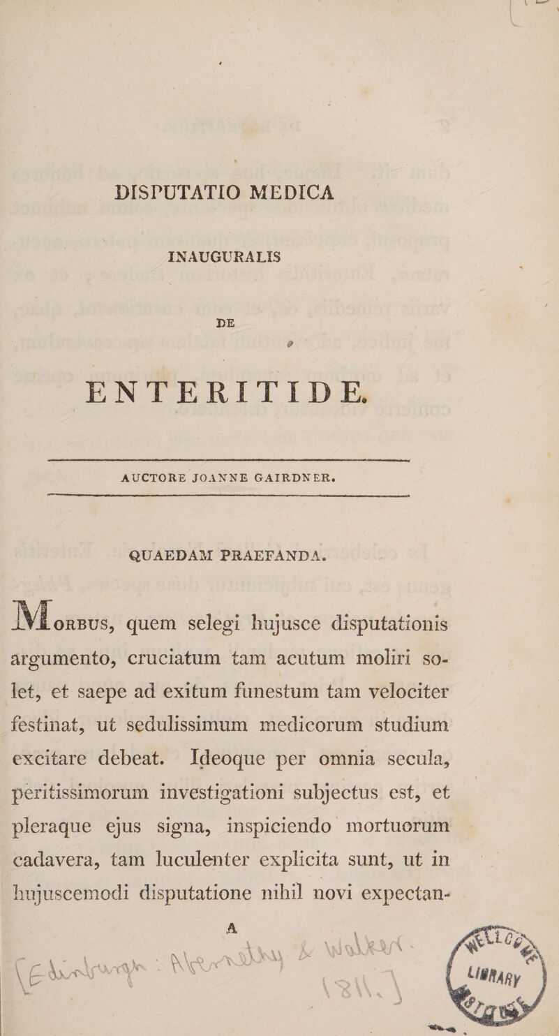 DISPUTATIO MEDICA v t—' L INAUGURA LIS DE 0 ENTERITIDE. AUCTORE JOANNE GAIRDNER. QUAEDAM PRAEFANDA. _Morbus, quem selegi hujusce disputationis argumento, cruciatum tam acutum moliri so¬ let, et saepe ad exitum funestum tam velociter festinat, ut sedulissimum medicorum studium excitare debeat. Ideoque per omnia secula, peritissimorum investigationi subjectus est, et pleraque ejus signa, inspiciendo mortuorum cadavera, tam luculenter explicita sunt, ut in hujuscemodi disputatione nihil novi expectan-