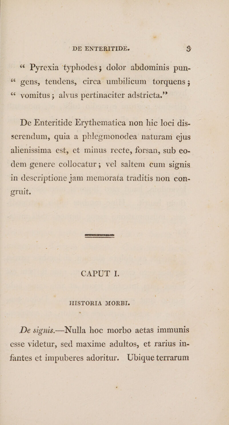 u Pyrexia typhodesj dolor abdominis pun- “ gens, tendens, circa umbilicum torquens; “ vomitus j alvus pertinaciter adstricta.” i De Enteritide Erythematica non hic loci dis¬ serendum, quia a phlegmonodea naturam ejus alienissima est, et minus recte, forsan, sub eo¬ dem genere collocatur; vel saltem cum signis in descriptione jam memorata traditis non con¬ gruit, ummmmamMmmmm CAPUT I. HISTORIA MORBI. De signis.—Nulla hoc morbo aetas immunis esse videtur, sed maxime adultos, et rarius in¬ fantes et impuberes adoritur. Ubique terrarum