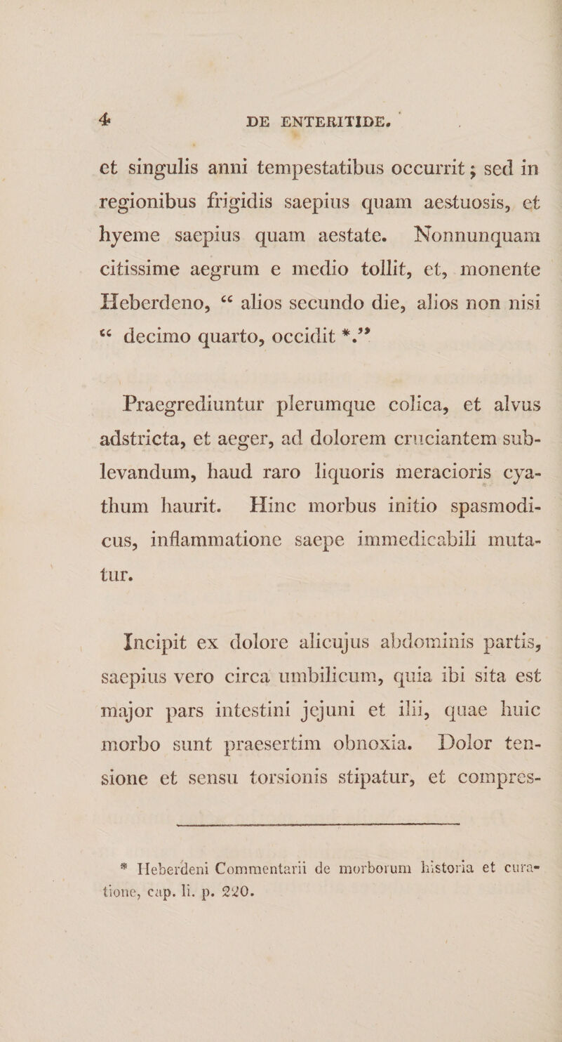 et singulis anni tempestatibus occurrit; sed in regionibus frigidis saepius quam aestuosis, et hyeme saepius quam aestate. Nonnunquam citissime aegrum e medio tollit, et, monente Heberdeno, “ alios secundo die, alios non nisi decimo quarto, occidit Praegrediuntur plerumque colica, et alvus adstricta, et aeger, ad dolorem cruciantem sub¬ levandum, haud raro liquoris meracioris cya¬ thum haurit. Hinc morbus initio spasmodi¬ cus, inflammatione saepe immedicabili muta¬ tur. Incipit ex dolore alicujus abdominis partis, saepius vero circa umbilicum, quia ibi sita est major pars intestini jejuni et ilii, quae huic morbo sunt praesertim obnoxia. Dolor ten¬ sione et sensu torsionis stipatur, et coinpres- * Heberdeni Commentarii de morborum historia et cura¬ tione, cap. Ii. p. 220.