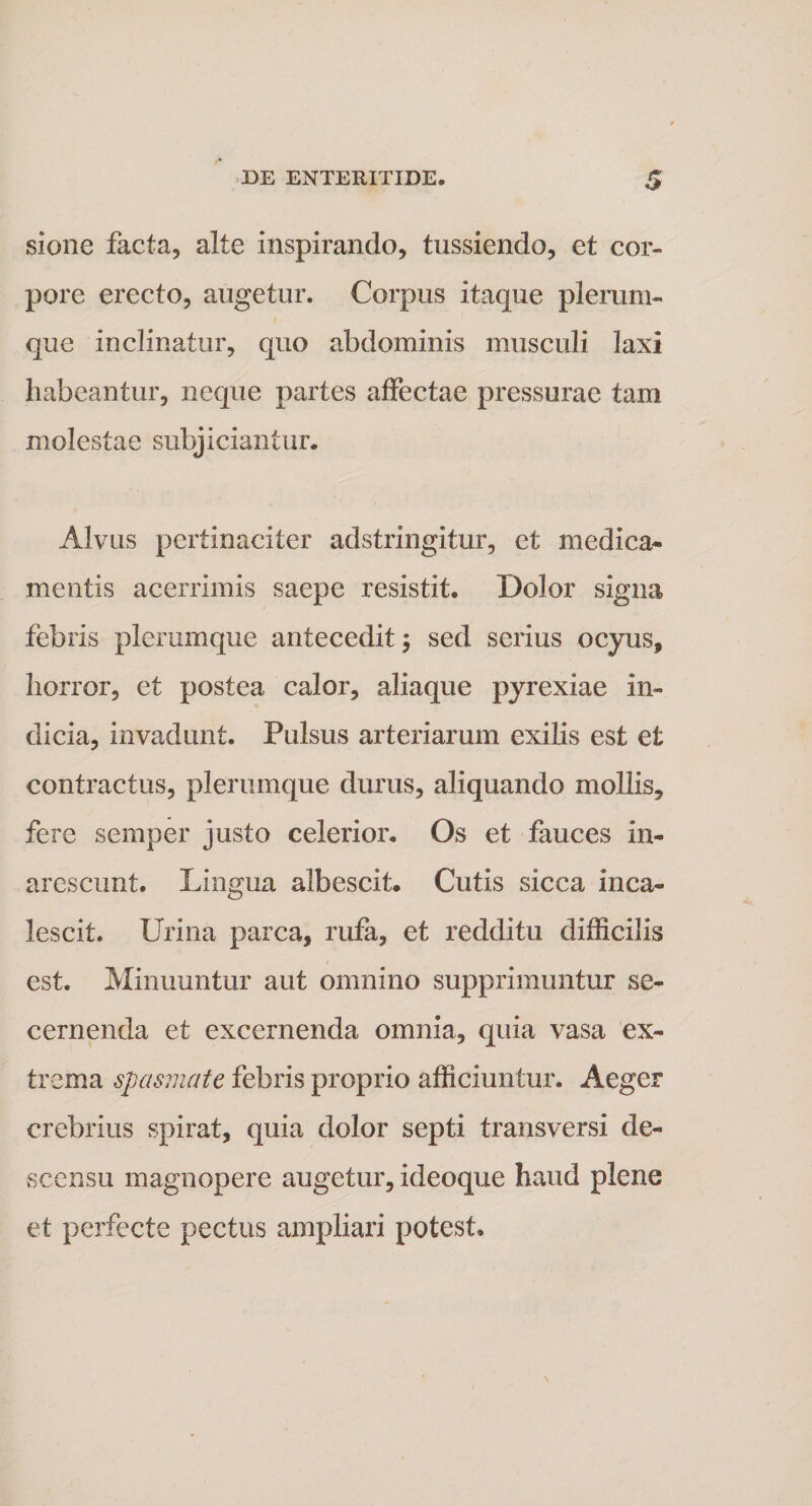 sione facta, alte inspirando, tussiendo, et cor¬ pore erecto, augetur. Corpus itaque plerum¬ que inclinatur, quo abdominis musculi laxi habeantur, neque partes affectae pressurae tam molestae subjiciantur. Alvus pertinaciter adstringitur, et medica¬ mentis acerrimis saepe resistit. Dolor signa febris plerumque antecedit; sed serius ocyus, horror, et postea calor, aliaque pyrexiae in¬ dicia, invadunt. Pulsus arteriarum exilis est et contractus, plerumque durus, aliquando mollis, fere semper justo celerior. Os et fauces in¬ arescunt. Lingua albescit. Cutis sicca inca¬ lescit. Urina parca, rufa, et redditu difficilis est. Minuuntur aut omnino supprimuntur se¬ cernenda et excernenda omnia, quia vasa ex¬ trema spasmate febris proprio afficiuntur. Aeger crebrius spirat, quia dolor septi transversi de¬ scensu magnopere augetur, ideoque haud plene et perfecte pectus ampliari potest»