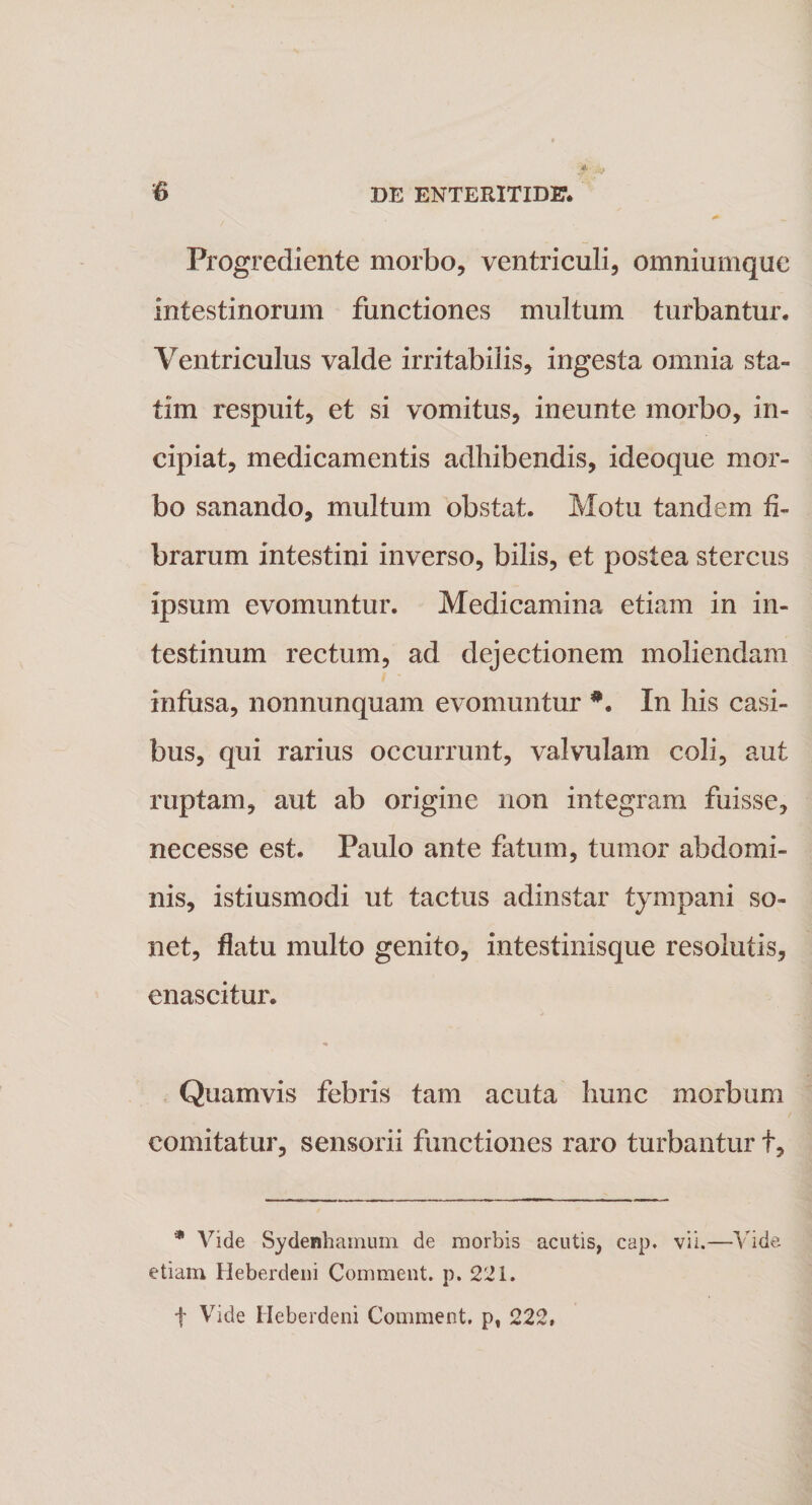 Progrediente morbo, ventriculi, omniumque intestinorum functiones multum turbantur. Ventriculus valde irritabilis, ingesta omnia sta- tim respuit, et si vomitus, ineunte morbo, in¬ cipiat, medicamentis adbibendis, ideoque mor¬ bo sanando, multum obstat. Motu tandem fi¬ brarum intestini inverso, bilis, et postea stercus ipsum evomuntur. Medicamina etiam in in¬ testinum rectum, ad dejectionem moliendam infusa, nonnunquam evomuntur *. In bis casi¬ bus, qui rarius occurrunt, valvulam coli, aut ruptam, aut ab origine non integram fuisse, necesse est. Paulo ante fatum, tumor abdomi¬ nis, istiusmodi ut tactus adinstar tympani so- net, flatu multo genito, intestinisque resolutis, enascitur. Quamvis febris tam acuta bunc morbum comitatur, sensorii functiones raro turbantur f. * Vide Sydenhamum de morbis acutis, cap. vii.—Vide etiam Heberdeni Comment. p. 221. f Vide Heberdeni Comment. p, 222,