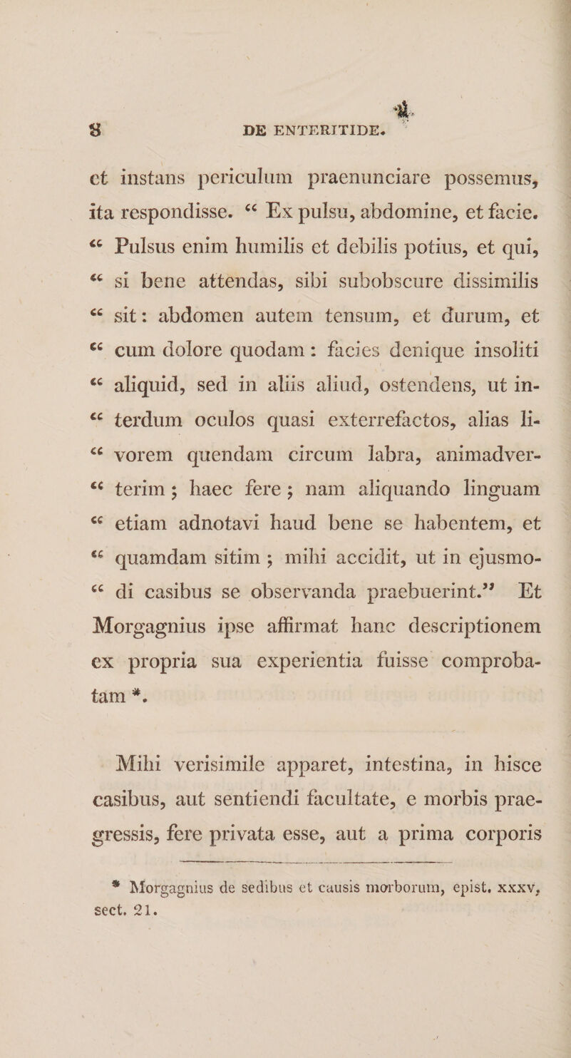 et instans periculum praenunciare possemus, ita respondisse. “ Ex pulsu, abdomine, et facie. “ Pulsus enim humilis et debilis potius, et qui, si bene attendas, sibi subobscure dissimilis cc sit: abdomen autem tensum, et durum, et cc cum dolore quodam: facies denique insoliti u aliquid, sed in aliis aliud, ostendens, ut in- cc terdum oculos quasi exterrefactos, alias li- u vorem quendam circum labra, animadver- cc terim ; haec fere ; nam aliquando linguam cc etiam adnotavi haud bene se habentem, et u quamdam sitim ; mihi accidit, ut in ejusmo- cc di casibus se observanda praebuerint.” Et Morgagnius ipse affirmat hanc descriptionem ex propria sua experientia fuisse comproba¬ tam *. Mihi verisimile apparet, intestina, in hisce casibus, aut sentiendi facultate, e morbis prae¬ gressis, fere privata esse, aut a prima corporis * Morgagnius de sedibus et causis morborum, epist. xxxv, sect. 21.