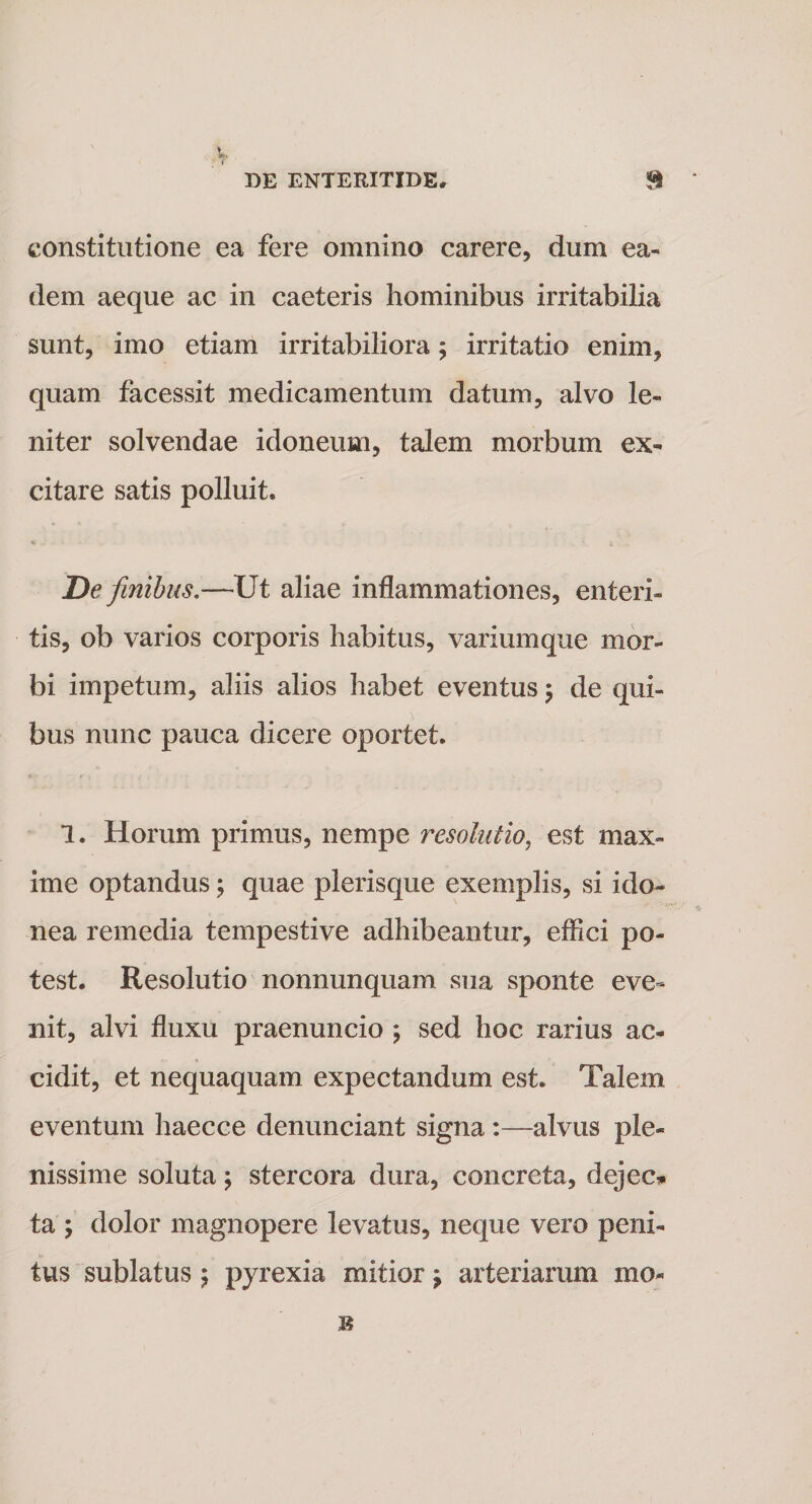 constitutione ea fere omnino carere, dum ea¬ dem aeque ac in caeteris hominibus irritabilia sunt, imo etiam irritabiliora ; irritatio enim, quam facessit medicamentum datum, alvo le¬ niter solvendae idoneum, talem morbum ex¬ citare satis polluit. De finibus.—Ut aliae inflammationes, enteri¬ tis, ob varios corporis habitus, variumque mor¬ bi impetum, aliis alios habet eventus 5 de qui¬ bus nunc pauca dicere oportet. 1. Horum primus, nempe resolutio, est max¬ ime optandus 5 quae plerisque exemplis, si ido¬ nea remedia tempestive adhibeantur, effici po¬ test. Resolutio nonnunquam sua sponte eve¬ nit, alvi fluxu praenuncio ; sed hoc rarius ac¬ cidit, et nequaquam expectandum est. Talem eventum haecce denunciant signa :—alvus ple¬ nissime soluta; stercora dura, concreta, dejec* ta ; dolor magnopere levatus, neque vero peni¬ tus sublatus $ pyrexia mitior j arteriarum mo-