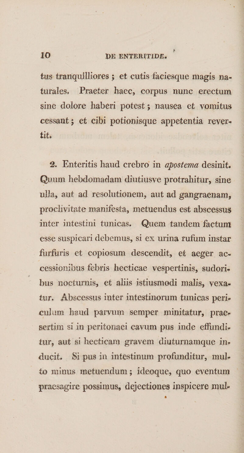 tus tranquilliores ; et cutis faeiesque magis na¬ turales. Praeter haec, corpus nunc erectum sine dolore haberi potest; nausea et vomitus cessant 5 et cibi potionisque appetentia rever¬ tit. 2. Enteritis haud crebro in apostema desinit. Quum hebdomadam diutiusve protrahitur, sine ulla, aut ad resolutionem, aut ad gangraenam, proclivitate manifesta, metuendus est abscessus inter intestini tunicas. Quem tandem factum esse suspicari debemus, si ex urina rufum instar furfuris et copiosum descendit, et aeger ac¬ cessionibus febris hecticae vespertinis, sudori¬ bus nocturnis, et aliis istiusmodi malis, vexa¬ tur. Abscessus inter intestinorum tunicas peri¬ culum haud parvum semper minitatur, prae¬ sertim si in peritonaei cavum pus inde effundi¬ tur, aut si hectieam gravem diuturnamque in¬ ducit. Si pus in intestinum profunditur, mul¬ to minus metuendum; ideoque, quo eventum praesagire possimus, dejectiones inspicere mul-