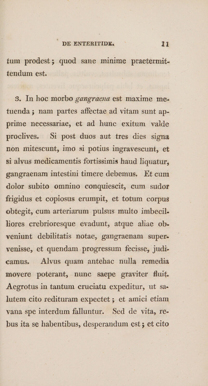 tum prodest \ quod sane minime praetermit¬ tendum est. 3. In hoc morbo gangraena est maxime me¬ tuenda ; nam partes affectae ad vitam sunt ap¬ prime necessariae, et ad hunc exitum valde proclives. Si post duos aut tres dies signa non mitescunt, imo si potius ingravescunt, et si alvus medicamentis fortissimis haud liquatur, gangraenam intestini timere debemus. Et cum dolor subito omnino conquiescit, cum sudor frigidus et copiosus erumpit, et totum corpus obtegit, cum arteriarum pulsus multo imbecil¬ liores crebrioresque evadunt, atque aliae ob¬ veniunt debilitatis notae, gangraenam super¬ venisse, et quendam progressum fecisse, judi¬ camus. Alvus quam antehac nulla remedia movere poterant, nunc saepe graviter fluit. Aegrotus in tantum cruciatu expeditur, ut sa¬ lutem cito redituram expectet; et amici etiam vana spe interdum falluntur. Sed de vita, re¬ bus ita se habentibus, desperandum est \ et cito