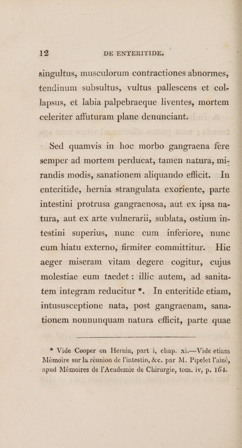 singultus, musculorum contractiones abnormes, tendinum subsultus, vultus pallescens et coh lapsus, et labia palpebraeque liventes, mortem celeriter affuturam plane denunciant. M / Sed quamvis in hoc morbo gangraena fere semper ad mortem perducat, tamen natura, mi¬ randis modis, sanationem aliquando efficit. In enteritide, hernia strangulata exoriente, parte intestini protrusa gangraenosa, aut ex ipsa na¬ tura, aut ex arte vulnerarii, sublata, ostium in¬ testini superius, nunc cum inferiore, nunc cum hiatu externo, firmiter committitur. Hic aeger miseram vitam degere cogitur, cujus molestiae eum taedet: illic autem, ad sanita¬ tem integram reducitur *. In enteritide etiam, intususceptione nata, post gangraenam, sana¬ tionem nonnunquam natura efficit, parte quae * Vide Cooper on Hernia, part i, chap. xi.—Vide etiam Memoire surlareunion de Fintestin, &amp;c. par M. Pipelet Faine, apud Memoires de FAcademie de Chirurgie, tom. iv, p. l6l.