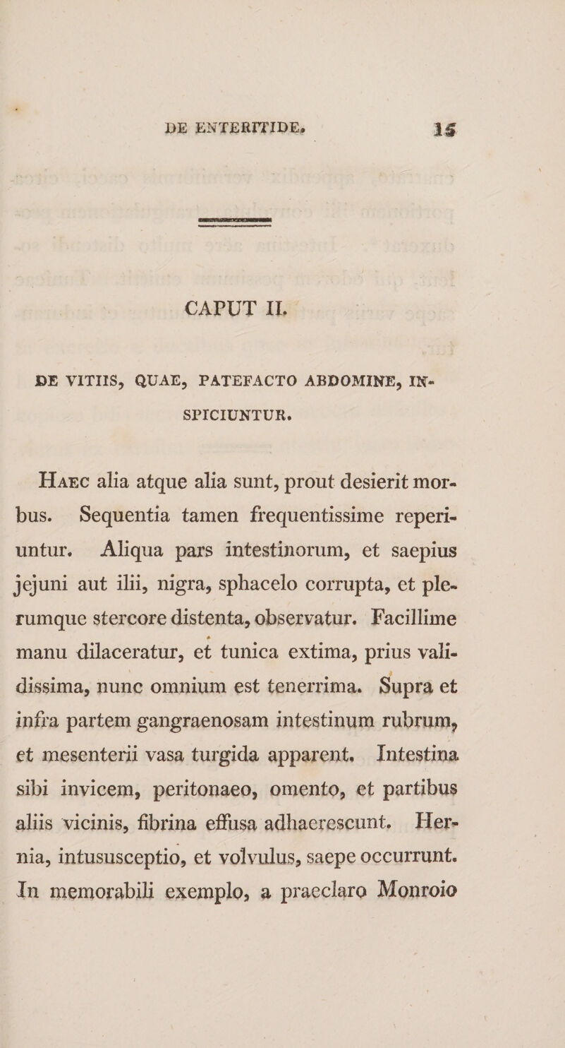 CAPUT II. DE VITIIS, QUAE, PATEFACTO ABDOMINE, IN¬ SPICIUNTUR. Haec alia atque alia sunt, prout desierit mor¬ bus. Sequentia tamen frequentissime reperi- untur. Aliqua pars intestinorum, et saepius jejuni aut ilii, nigra, sphacelo corrupta, et ple¬ rumque stercore distenta, observatur. Facillime * manu dilaceratur, et tunica extima, prius vali¬ dissima, nunc omnium est tenerrima. Supra et infra partem gangraenosam intestinum rubrum, et mesenterii vasa turgida apparent. Intestina sibi invicem, peritonaeo, omento, et partibus aliis vicinis, fibrina effusa adhaerescunt. Her¬ nia, intususceptio, et volvulus, saepe occurrunt. In memorabili exemplo, a praeclaro Monroio