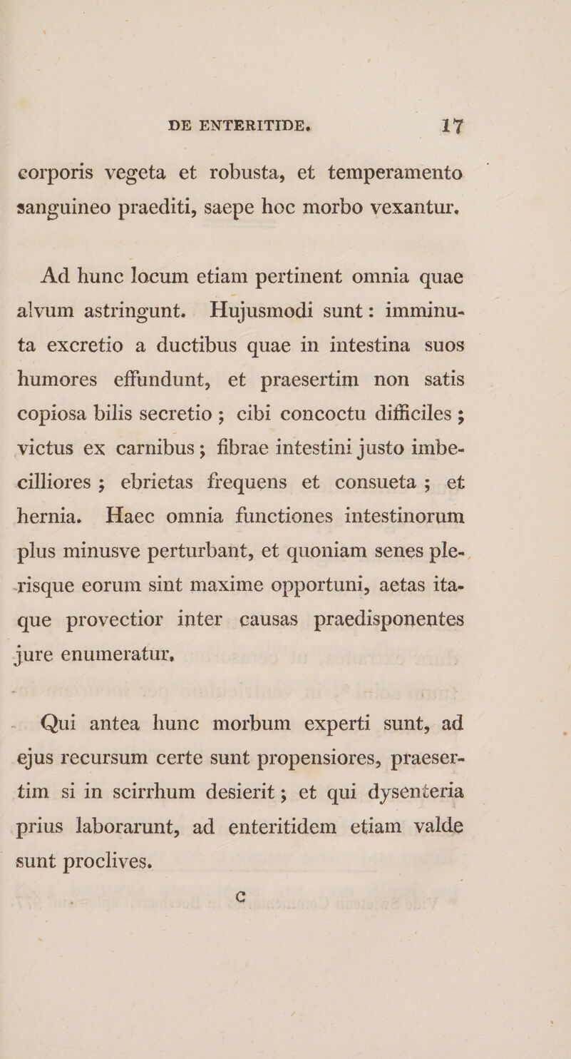 corporis vegeta et robusta, et temperamento sanguineo praediti, saepe hoc morbo vexantur. Ad hunc locum etiam pertinent omnia quae alvum astringunt. Hujusmodi sunt: imminu¬ ta excretio a ductibus quae in intestina suos humores effundunt, et praesertim non satis copiosa bilis secretio ; cibi concoctu difficiles ; victus ex carnibus; fibrae intestini justo imbe¬ cilliores ; ebrietas frequens et consueta ; et hernia. Haec omnia functiones intestinorum plus minusve perturbant, et quoniam senes ple- risque eorum sint maxime opportuni, aetas ita¬ que provectior inter causas praedisponentes jure enumeratur. Qui antea hunc morbum experti sunt, ad ejus recursum certe sunt propensiores, praeser¬ tim si in scirrhum desierit; et qui dysenteria prius laborarunt, ad enteritidem etiam valde sunt proclives. c