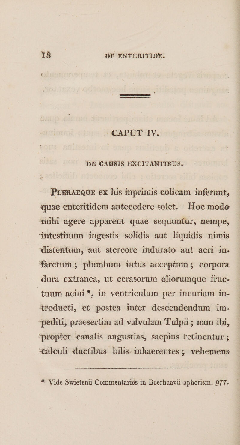 c t CAPUT IV. &lt; ' DE CAUSIS EXCITANTIBUS. &lt;* Pjleraeque ex his inprimis colicam inferunt, ijuae enteritidem antecedere solet. Hoc modo mihi agere apparent quae sequuntur, nempe, intestinum ingestis solidis aut liquidis nimis distentum, aut stercore indurato aut acri in¬ farctum ; plumbum intus acceptum; corpora dura extranea, ut cerasorum aliorumque fruc¬ tuum acini *, in ventriculum per incuriam in¬ troducti, et postea inter descendendum im¬ pediti, praesertim ad valvulam Tulpii; nam ibi, propter canalis augustias, saepius retinentur; calculi ductibus bilis inhaerentes \ vehemens * Vide Swietenii Commentarios in Boerbaavii aphorism. 977•