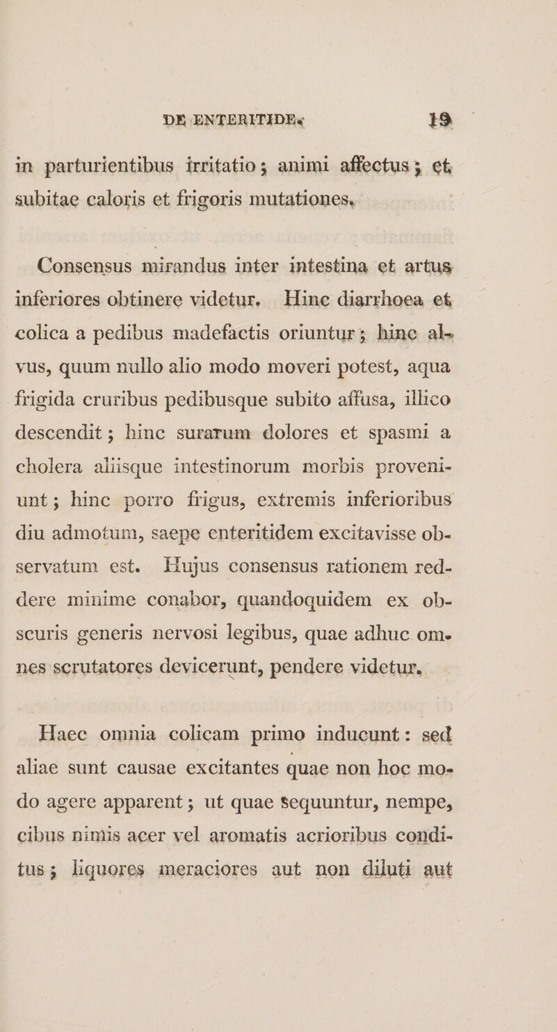 in parturientibus irritatio; animi affectus; ct subitae caloris et frigoris mutationes. Consensus mirandus inter intestina efc artus» inferiores obtinere videtur. Hinc diarrhoea et colica a pedibus madefactis oriuntur; hinc ata¬ vus, quum nullo alio modo moveri potest, aqua frigida cruribus pedibusque subito affusa, illico descendit; hinc surarum dolores et spasmi a cholera aliisque intestinorum morbis proveni¬ unt ; hinc porro frigus, extremis inferioribus diu admotum, saepe enteritidem excitavisse ob¬ servatum est. Hujus consensus rationem red¬ dere minime conabor, quandoquidem ex ob¬ scuris generis nervosi legibus, quae adhuc om¬ nes scrutatores devicerunt, pendere videtur. Haec omnia colicam primo inducunt: sed aliae sunt causae excitantes quae non hoc mo¬ do agere apparent; ut quae sequuntur, nempe, cibus nimis acer vel aromatis acrioribus condi¬ tus $ liquores meraciores aut non diluti aut