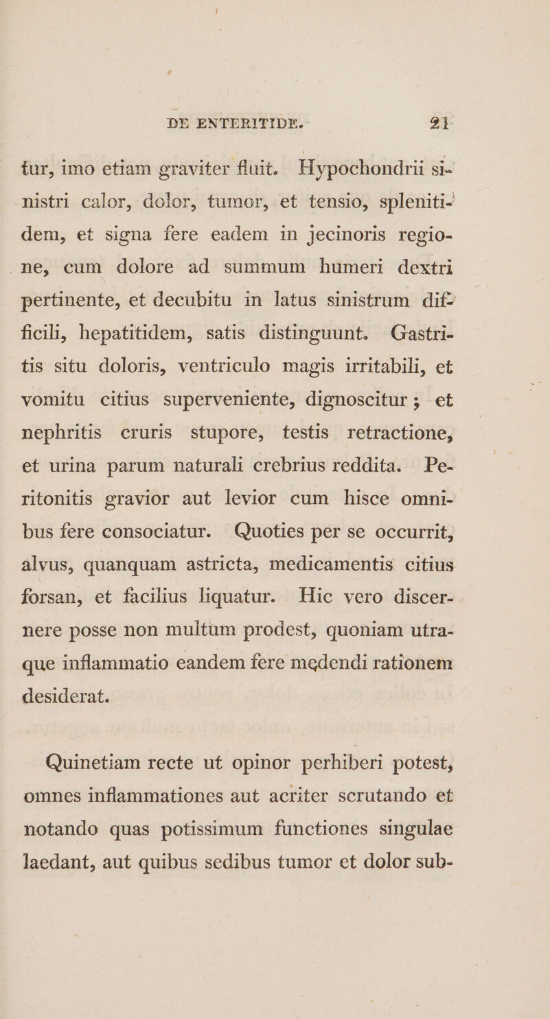 DE ENTERITIDE, 21 tur, imo etiam graviter fluit. Hypochondrii si¬ nistri calor, dolor, tumor, et tensio, spleniti» dem, et signa fere eadem in jecinoris regio¬ ne, cum dolore ad summum humeri dextri pertinente, et decubitu in latus sinistrum dif¬ ficili, hepatitidem, satis distinguunt» Gastri¬ tis situ doloris, ventriculo magis irritabili, et vomitu citius superveniente, dignoscitur y et nephritis cruris stupore, testis retractione, et urina parum naturali crebrius reddita. Pe¬ ritonitis gravior aut levior cum hisce omni¬ bus fere consociatur. Quoties per se occurrit, alvus, qu an quam astricta, medicamentis citius forsan, et facilius liquatur. Hic vero discer¬ nere posse non multum prodest, quoniam utra¬ que inflammatio eandem fere medendi rationem desiderat. Quinetiam recte ut opinor perhiberi potest, omnes inflammationes aut acriter scrutando et notando quas potissimum functiones singulae laedant, aut quibus sedibus tumor et dolor sub-