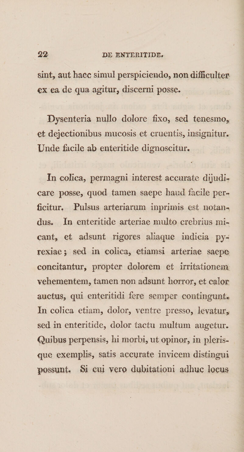 sint, aut haec simul perspiciendo, non difficulter ex ea de qua agitur9 discerni posse. Dysenteria nullo dolore fixo, sed tenesmo, et dejectionibus mucosis et cruentis, insignitur. Unde facile ab enteritide dignoscitur. In colica, permagni interest accurate dijudi¬ care posse, quod tamen saepe haud facile per¬ ficitur. Pulsus arteriarum inprimis est notan¬ dus. In enteritide arteriae multo crebrius mi¬ cant, et adsunt rigores aliaque indicia py- rexiae; sed in colica, etiamsi arteriae saepe concitantur, propter dolorem et irritationem vehementem, tamen non adsunt horror, et calor auctus, qui enteritidi fere semper contingunt. In colica etiam, dolor, ventre presso, levatur, sed in enteritide, dolor tactu multum augetur. Quibus perpensis, hi morbi, ut opinor, in pleris- que exemplis, satis accurate invicem distingui possunt* Si cui vero dubitationi adhuc locus