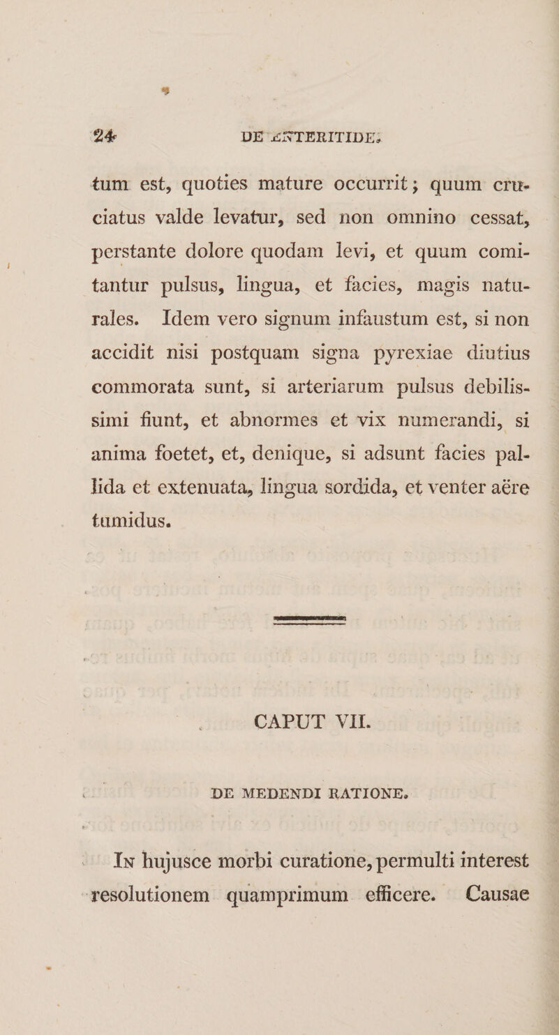 tum est, quoties mature occurrit; quum cru¬ ciatus valde levatur, sed non omnino cessat, perstante dolore quodam levi, et quum comi¬ tantur pulsus, lingua, et facies, magis natu¬ rales. Idem vero signum infaustum est, si non accidit nisi postquam signa pyrexiae diutius commorata sunt, si arteriarum pulsus debilis¬ simi fiunt, et abnormes et vix numerandi, si anima foetet, et, denique, si adsunt facies pal¬ lida et extenuata, lingua sordida, et venter aere tumidus. CAPUT VII. DE MEDENDI RATIONE. In hujusce morbi curatione, permulti interest resolutionem quamprimum efficere. Causae