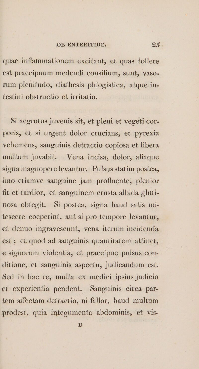 quae inflammationem excitant, et quas tollere est praecipuum medendi consilium, sunt, vaso¬ rum plenitudo, diathesis phlogistica, atque in¬ testini obstructio et irritatio. Si aegrotus juvenis sit, et pleni et vegeti cor¬ poris, et si urgent dolor crucians, et pyrexia vehemens, sanguinis detractio copiosa et libera multum juvabit. Vena incisa, dolor, aliaque signa magnopere levantur. Pulsus statim postea, imo etiam ve sanguine jam profluente, plenior fit et tardior, et sanguinem crusta albida gluti¬ nosa obtegit. Si postea, signa haud satis mi¬ tescere coeperint, aut si pro tempore levantur, et denuo ingravescunt, vena iterum incidenda est; et quod ad sanguinis quantitatem attinet, e signorum violentia, et praecipue pulsus con¬ ditione, et sanguinis aspectu, judicandum est. Sed in hac re, multa ex medici ipsius judicio et experientia pendent. Sanguinis circa par¬ tem affectam detractio, ni fallor, haud multum prodest, quia integumenta abdominis, et vis» D