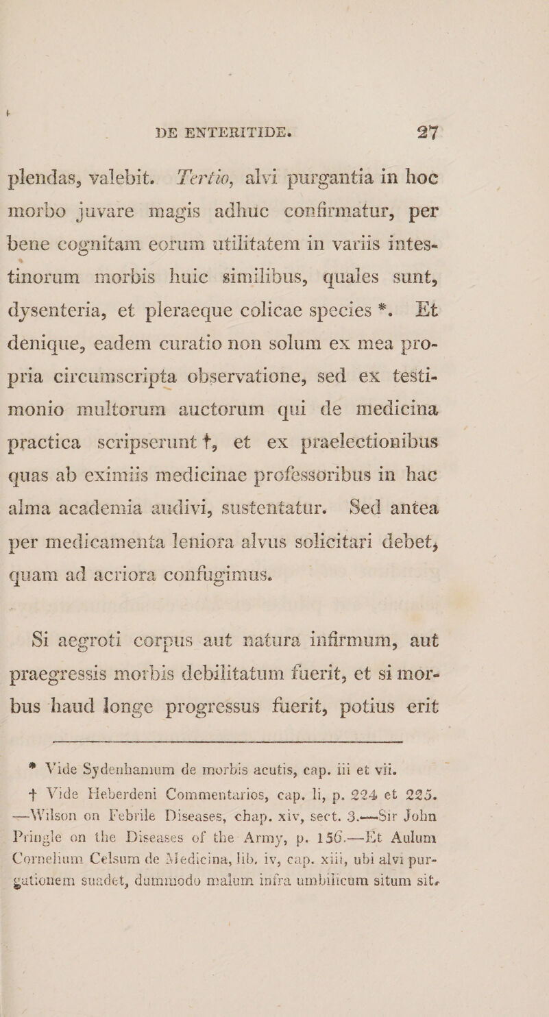 plendas, valebit. Tertio, alvi purgantia in hoc morbo juvare magis adhuc confirmatur, per bene cognitam eorum utilitatem in variis intes¬ tinorum morbis huic similibus, quales sunt, dysenteria, et pleraeque colicae species *. Et denique, eadem curatio non solum ex mea pro¬ pria circumscripta observatione, sed ex testi¬ monio multorum auctorum qui de medicina practica scripserunt t, et ex praelectionibus quas ab eximiis medicinae professoribus in hac alma academia audivi, sustentatur. Sed antea per medicamenta leniora alvus solicitari debet, quam ad acriora confugimus. Si aegroti corpus aut natura infirmum, aut praegressis morbis debilitatum fuerit, et si mor¬ bus haud longe progressus fuerit, potius erit * Vide Sydenhamum de morbis acutis, cap. iii et vii. t Vide Heberdeni Commentarios, cap. Ii, p, 224 et 225. —YVilson on Febrile Diseases, chap. xiv, sect. 3.—Sir John Pringle on the Diseases of the Army, p. 156.—-Et Aulum Cornelium. Celsum de Medicina, lib. iv, cap. xiii, ubi alvi pur¬ gationem suadet, dummodo malum infra umbilicum situm sit#