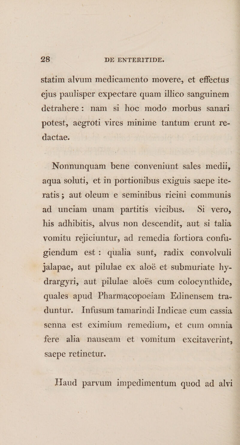 statim alvum medicamento movere, et effectus ejus paulisper expectare quam illico sanguinem detrahere: nam si hoc modo morbus sanari potest, aegroti vires minime tantum erunt re¬ dactae. Nonnunquam bene conveniunt sales medii, aqua soluti, et in portionibus exiguis saepe ite¬ ratis ; aut oleum e seminibus ricini communis ad unciam unam partitis vicibus. Si vero, his adhibitis, alvus non descendit, aut si talia vomitu rejiciuntur, ad remedia fortiora confu¬ giendum est : qualia sunt, radix convolvuli jalapae, aut pilulae ex aloe et submuriate hy- drargyri, aut pilulae aloes cum colocynthide, quales apud Pharmacopoeiam Edinensem tra¬ duntur. Infusum tamarindi Indicae cum cassia senna est eximium remedium, et cum omnia fere alia nauseam et vomitum excitaverint, saepe retinetur. Haud parvum impedimentum quod ad alvi