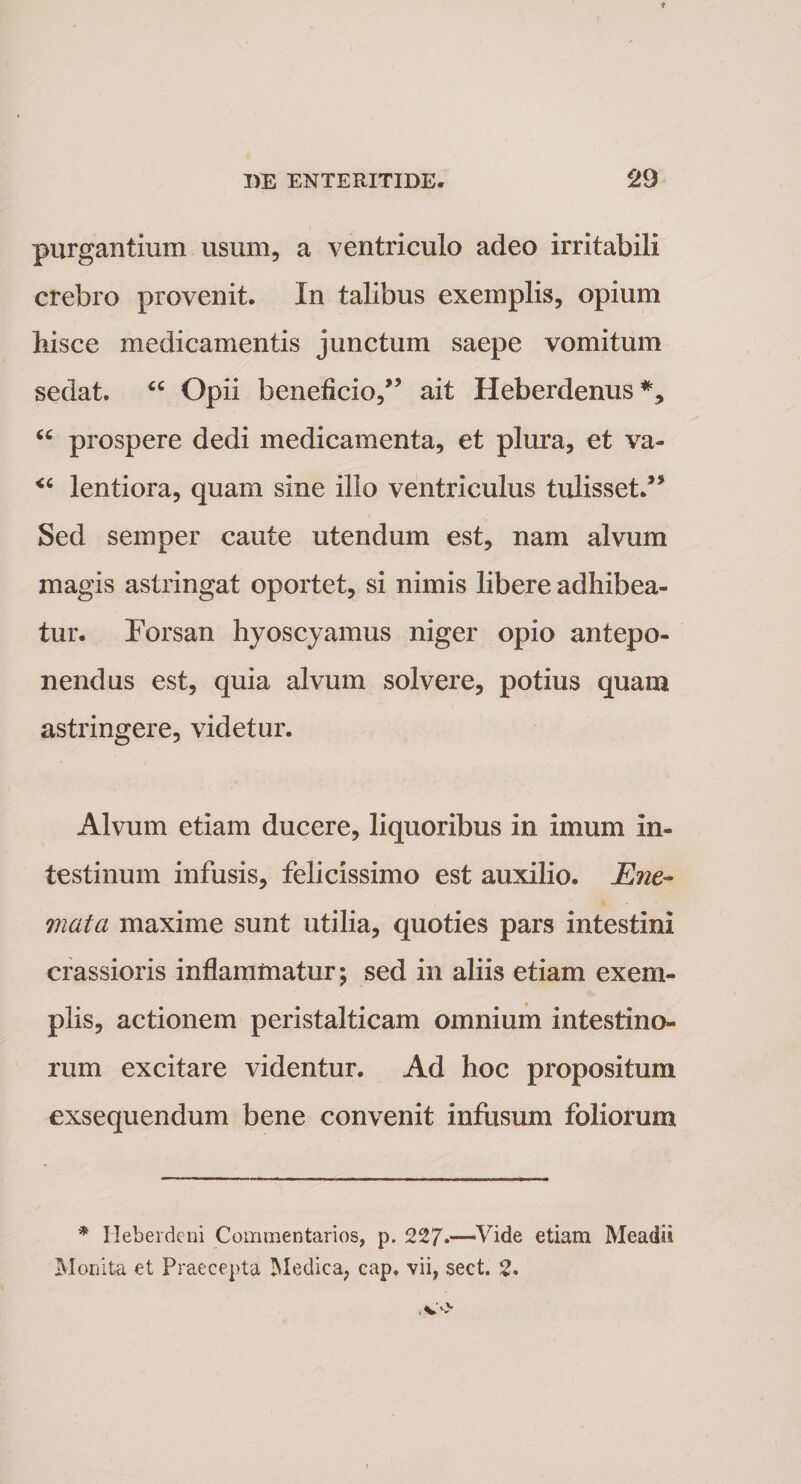 purgantium usum, a ventriculo adeo irritabili crebro provenit. In talibus exemplis, opium hisce medicamentis junctum saepe vomitum sedat. “ Opii beneficio,” ait Heberdenus*, “ prospere dedi medicamenta, et plura, et va- &lt;c lentiora, quam sine illo ventriculus tulisset/5 Sed semper caute utendum est, nam alvum magis astringat oportet, si nimis libere adhibea¬ tur. Forsan hyoscyamus niger opio antepo¬ nendus est, quia alvum solvere, potius quam astringere, videtur. Alvum etiam ducere, liquoribus in imum in¬ testinum infusis, felicissimo est auxilio. Ene~ mata maxime sunt utilia, quoties pars intestini crassioris inflammatur; sed in aliis etiam exem¬ plis, actionem peristalticam omnium intestino¬ rum excitare videntur. Ad hoc propositum exsequendum bene convenit infusum foliorum * Ileberdeni Commentarios, p. 227*—Vide etiam Meadii Monita et Praecepta Medica, cap. vii, sect. 2*