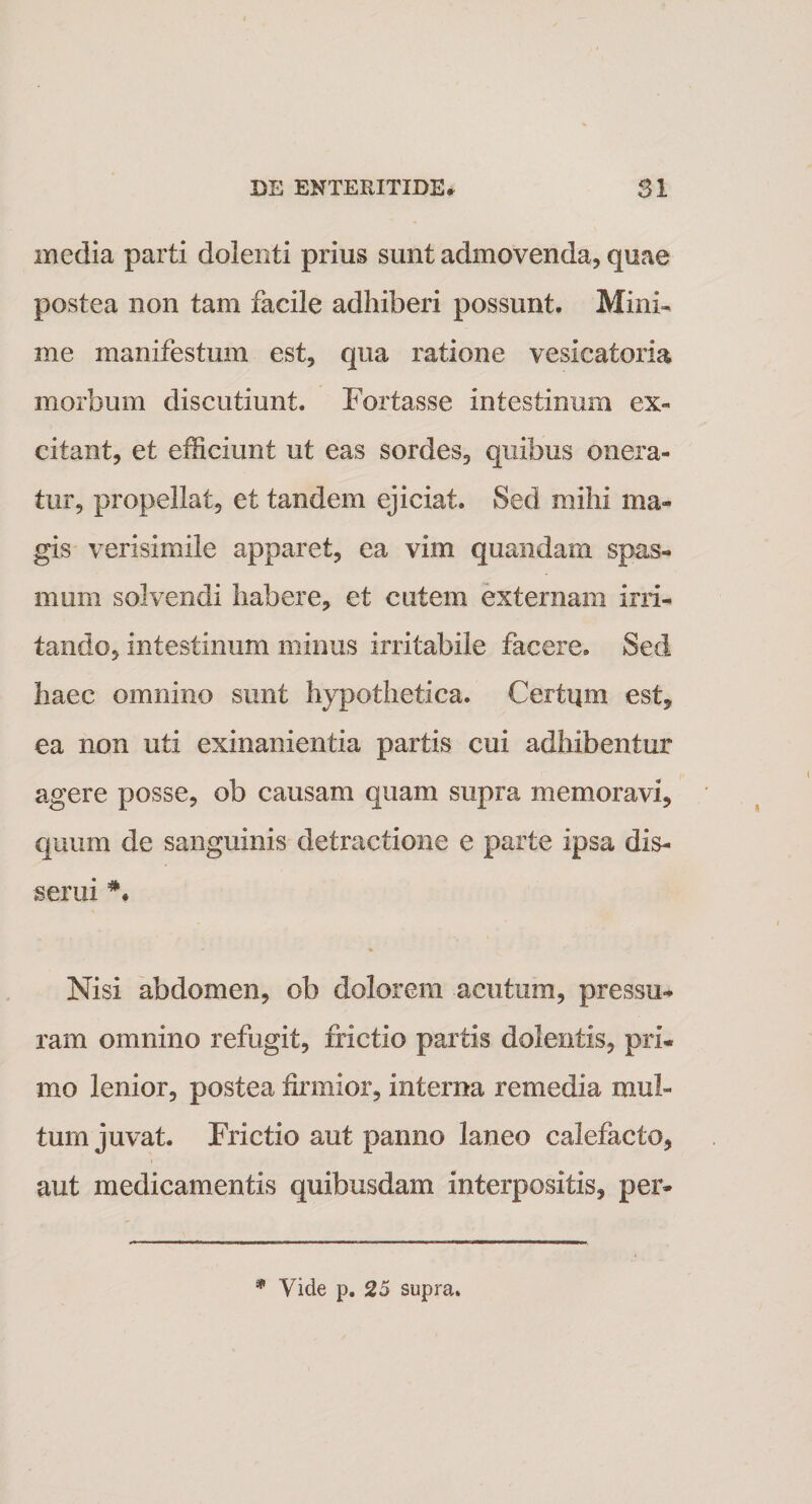 media parti dolenti prius sunt admovenda, quae postea non tam facile adhiberi possunt. Mini¬ me manifestum est, qua ratione vesicatoria morbum discutiunt. Fortasse intestinum ex¬ citant, et efficiunt ut eas sordes, quibus onera¬ tur, propellat, et tandem ejiciat. Sed mihi ma¬ gis verisimile apparet, ea vim quandam spas¬ mum solvendi habere, et cutem externam irri¬ tando, intestinum minus irritabile facere. Sed haec omnino sunt hypothetica. Certum est, ea non uti exinanientia partis cui adhibentur agere posse, ob causam quam supra memoravi, quum de sanguinis detractione e parte ipsa dis¬ serui Nisi abdomen, ob dolorem acutum, pressu¬ ram omnino refugit, frictio partis dolentis, pri¬ mo lenior, postea firmior, interna remedia mul¬ tum juvat. Frictio aut panno laneo calefacto, aut medicamentis quibusdam interpositis, per- * Vide p. 25 supra.