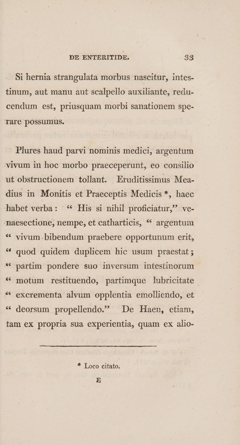 Si hernia strangulata morbus nascitur, intes¬ tinum, aut manu aut scalpello auxiliante, redu¬ cendum est, priusquam morbi sanationem spe¬ rare possumus. Plures haud parvi nominis medici, argentum vivum in hoc morbo praeceperunt, eo consilio ut obstructionem tollant. Eruditissimus Mea- dius in Monitis et Praeceptis Medicis #, haec habet verba: u His si nihil proficiatur,55 ve- naesectione, nempe, et catharticis, “ argentum “ vivum bibendum praebere opportunum erit,  quod quidem duplicem hic usum praestat; 46 partim pondere suo inversum intestinorum &lt;c motum restituendo, partimque lubricitate 44 excrementa alvum opplentia emolliendo, et “ deorsum propellendo.55 De Haen, etiam, tam ex propria sua experientia, quam ex alio- * Loco citato. E