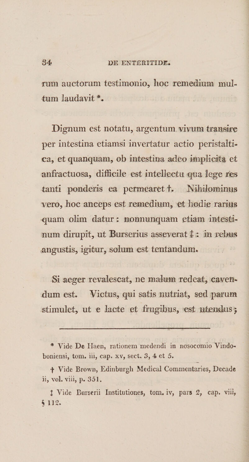 mrn auctorum testimonio, hoc remedium mul¬ tum laudavit Dignum est notatu, argentum vivum transire per intestina etiamsi invertatur actio peristalti- ca, et quanquam, ob intestina adeo implicita et anfractuosa, difficile est intellectu qua lege res tanti ponderis ea permearet t. Nihilominus vero, hoc anceps est remedium, et hodie rarius quam olim datur: nonnunquam etiam intesti¬ num dirupit, ut Burserius asseverat f : in rebus angustis, igitur, solum est tentanduun Si aeger revalescat, ne malum redeat, caven¬ dum est. Victus, qui satis nutriat, sed parum stimulet, ut e lacte et frugibus, est ulendusj * Vide De Ilaen, rationem medendi in nosocomio Vindo- boniensi, tom. iii, cap. xv, sect. 3, 4 et 5. f Vide Brown, Edinburgh Medical Commenfcaries, Decade ii, vol. viii, p. 351. 1 Vide Burserii Institutiones, tom. iv, pars 2, cap. viii, § 112.