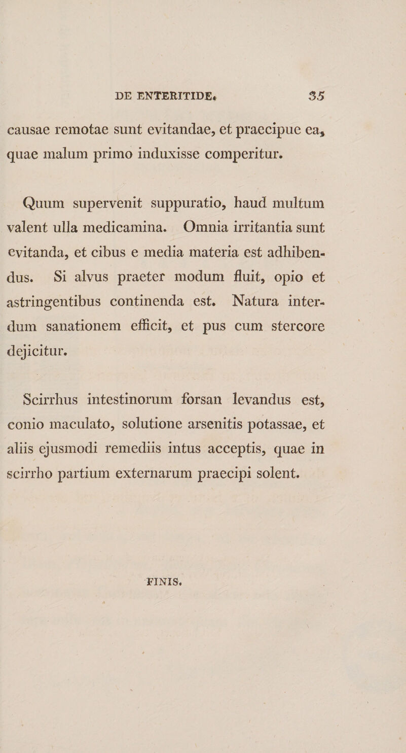 causae remotae sunt evitandae, et praecipue ea* quae malum primo induxisse comperitur* Quum supervenit suppuratio, haud multum valent ulla medicamina. Omnia irritantia sunt evitanda, et cibus e media materia est adhiben¬ dus. Si alvus praeter modum fluit, opio et astringentibus continenda est. Natura inter¬ dum sanationem efficit, et pus cum stercore dejicitur. Scirrhus intestinorum forsan levandus est, conio maculato, solutione arsenitis potassae, et aliis ejusmodi remediis intus acceptis, quae in scirrho partium externarum praecipi solent. FINIS.