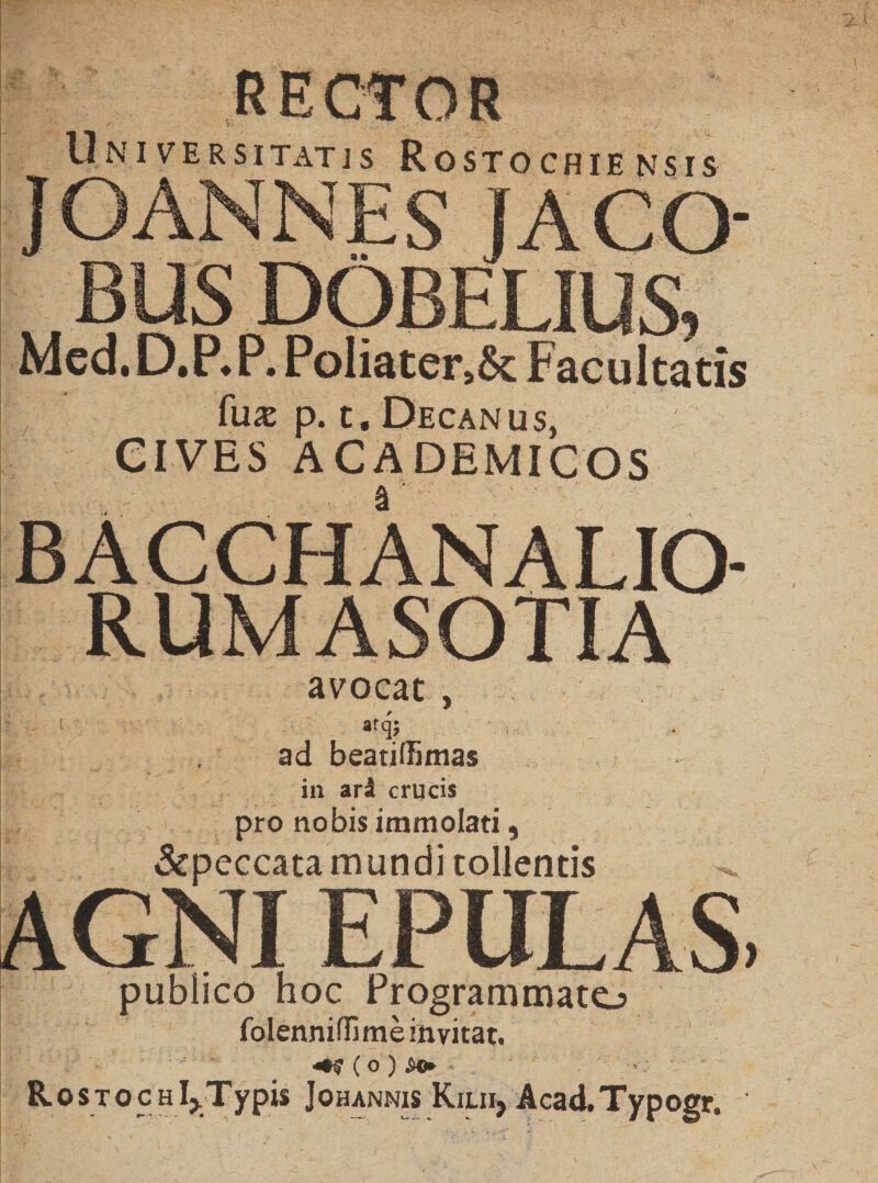 N S IS Universitatis Rostochie jOANNES JACO- BUS DOBELIUS, Mcd.D.P.P. PoIiatersSc Facultatis fuas p. t. Decanus, CIVES ACADEMICOS BACCHANALIO¬ RUM ASOTIA avocat , 1 atqj ad beatiffimas in ari crucis pro nobis immolati, &amp;peccata mundi tollentis AGNI EPULAS. publico hoc Programmate^ folennifli me invitat. ( O ) £<► Rosto c h Ij.Ty pis Johannis Kilii, Acad.Typogr. C