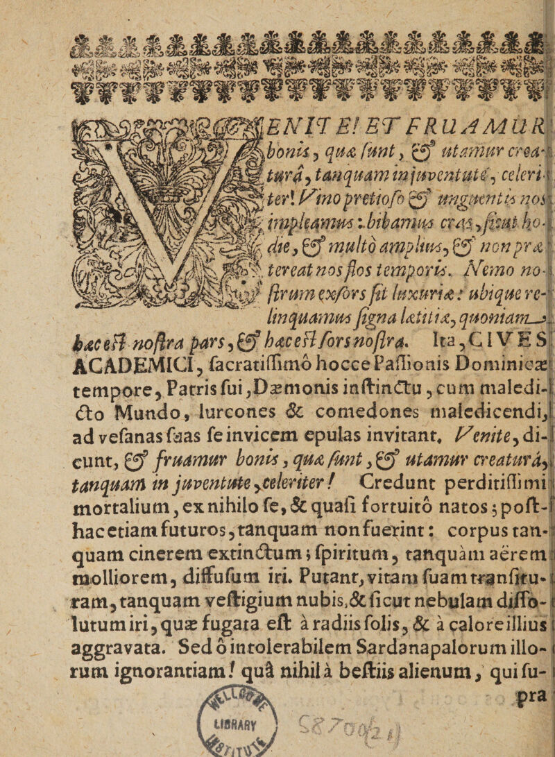 EN H E! ET F RUAMUR r ii j i- .bonis , qua fmt , £*f utamur crea¬ tura, tanquam injmentute',■ celeri*. teri Nino pretiofo rjff unguentis mm impleamus ibibamm cvas yfmt ho-i die, £ff multo amplius, w o» prar iereat nos flos temporis* Nemo nos [irum ex fors fit luxuria,: ubi que re- linquamus(igna Utilia, quoniam_j baceBnoftra pars ,£ff hac e fi fors noflra. Ita,CIVES ACADEMICI, facratirtimohocce Partionis Dominica tempore, Parris fui,Damonis indinCtu, cum maledi¬ cto Mundo, lurcones &amp; comedones maledicendi ad vefanasfaas feinvicem epulas invitant, Nenite,di¬ cunt, f ruamur bonis, qua funt, 0* utamur creatura, tanquam in juventute yCeleriter f Credunt perditirtimi mortalium, ex nihilo fe, &amp; quali fortuito natos ;poft- hac etiam futuros, tanquam non fuerint: corpus tan¬ quam cinerem extinCtum; fpiritum, tanquam aerem molliorem, diffufum iri. Putant, vitam fuatntranlku» ram, tanquam vedigium nubis,&amp;ficut nebulam diflo- lutu miri, qua; fugata ed a radiis folis,&amp; acaloreillius aggravata. Sed6intolerabilem Sardanapalorum illo¬ rum ignorantiam / qui nihila bediisalienum, quifu- pra imsAfly